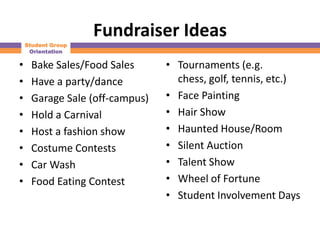 Fundraiser Ideas
    Student Group
     Orientation

•    Bake Sales/Food Sales      • Tournaments (e.g.
•    Have a party/dance           chess, golf, tennis, etc.)
•    Garage Sale (off-campus)   • Face Painting
•    Hold a Carnival            • Hair Show
•    Host a fashion show        • Haunted House/Room
•    Costume Contests           • Silent Auction
•    Car Wash                   • Talent Show
•    Food Eating Contest        • Wheel of Fortune
                                • Student Involvement Days
 