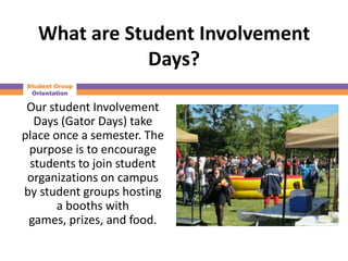 What are Student Involvement
               Days?
Student Group
 Orientation

 Our student Involvement
  Days (Gator Days) take
place once a semester. The
 purpose is to encourage
 students to join student
 organizations on campus
by student groups hosting
       a booths with
 games, prizes, and food.
 