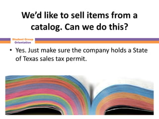 We’d like to sell items from a
      catalog. Can we do this?
Student Group
 Orientation


• Yes. Just make sure the company holds a State
  of Texas sales tax permit.
 