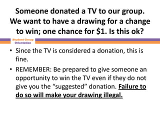Someone donated a TV to our group.
We want to have a drawing for a change
 to win; one chance for $1. Is this ok?
Student Group
 Orientation


• Since the TV is considered a donation, this is
  fine.
• REMEMBER: Be prepared to give someone an
  opportunity to win the TV even if they do not
  give you the “suggested” donation. Failure to
  do so will make your drawing illegal.
 