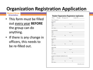 Organization Registration Application
 Student Group
  Orientation

• This form must be filled
  out every year BEFORE
  the group can do
  anything.
• If there is any change in
  officers, this needs to
  be re-filled out.
 
