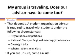 My group is traveling. Does our
   advisor have to come too?
Student Group
 Orientation


• That depends. A student organization advisor
  is required to travel with students under the
  following circumstances:
   – Organization competitions
   – National, State, or Regional meetings/conferences
   – Overnight trips
   – When students miss class
• If you are unsure, come ask us!
 