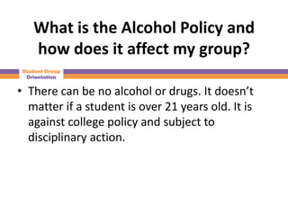 What is the Alcohol Policy and
    how does it affect my group?
 Student Group
  Orientation


• There can be no alcohol or drugs. It doesn’t
  matter if a student is over 21 years old. It is
  against college policy and subject to
  disciplinary action.
 