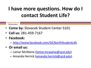 I have more questions. How do I
       contact Student Life?
Student Group
 Orientation

• Come by: Slovacek Student Center S101
• Call us: 281-459-7167
• Facebook:
   – http://www.facebook.com/SJCNorthStudentLife
• Or email us:
   – Lamar McWaine (lamar.mcwaine@sjcd.edu)
   – Amanda Herrick (amanda.herrick@sjcd.edu)
 