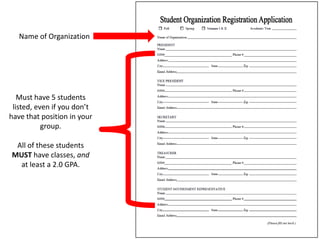 Name of Organization




   Must have 5 students
 listed, even if you don’t
have that position in your
           group.

 All of these students
MUST have classes, and
  at least a 2.0 GPA.
 