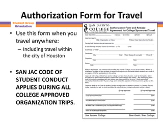 Authorization Form for Travel
 Student Group
  Orientation

• Use this form when you
  travel anywhere:
    – Including travel within
      the city of Houston


• SAN JAC CODE OF
  STUDENT CONDUCT
  APPLIES DURING ALL
  COLLEGE APPROVED
  ORGANIZATION TRIPS.
 