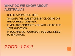 WHAT DO WE KNOW ABOUT
AUSTRALIA?
•   THIS IS A PRACTICE TEST.
•   ANSWER THE QUESTIONS BY CLICKING ON
    THE CORRECT ANSWER.
•   IF YOU ARE CORRECT, YOU WILL GO TO THE
    NEXT QUESTION.
•   IF YOU ARE NOT CORRECT, YOU WILL NEED
    TO TRY AGAIN.



GOOD LUCK!!!
 