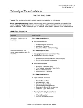 Final Quiz Study Guide   1
                                                                                                   FP/120 Version 3


University of Phoenix Material
                                         Final Quiz Study Guide

Purpose: The purpose of this study guide is to assist in preparation for thefinal quiz.

How to use this study guide: Use this study guide to review the content covered in each week of the
course. The guide highlights the relevant weekly readings and focuses on the important content areas
within the readings. Consult the sample quiz for examples of the types of questions found in the final quiz.


Week Four: Insurance

 Objective                              What to Study

 Summarize the functions of             Ch. 8 of Personal Finance
 insurance.
                                            How Insurance Works

                                            o    Risk Pooling and Insurance
                                            o    Insurance Premiums
                                            o    Insurance Policies and Terminology

 List characteristics of auto,          Ch. 8 of Personal Finance
 home, health, disability, and life
 insurance.                                 Managing Homeowners’ and Renters’ Risk
                                            Homeowner’s Insurance Policies

                                            o    Homeowner’s Insurance Forms and Coverages
                                            o    Pricing of Homeowner’s Insurance

                                            Automobile Insurance

                                            o    Managing Automobile Risks
                                            o    The Personal Automobile Policy (PAP)
                                            o    No-Fault Auto Insurance
                                            o    Auto Insurance Premiums

                                        Ch. 9 of Personal Finance

                                            Types of Health Insurance

                                            o    Fee-for-Service Plans
                                            o    Managed-Care Plans
                                            o    Consumer Choice Plans
                                            o    Government-Sponsored Plans
                                            o    Dealing with Special Circumstances
                                            o    Additional Types of Insurance

                                            Planning for Disability Income Needs

                                            o    What Is Disability?
                                            o    Sources of Disability Income




                              Copyright ©2012by University of Phoenix. All rights reserved.
 