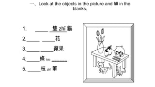 一、Look at the objects in the picture and fill in the
blanks.

1.

隻 zhī 貓

2.

花

3.

蘋果

4.

條 tiáo ______

5.

枝 zhī 筆

 