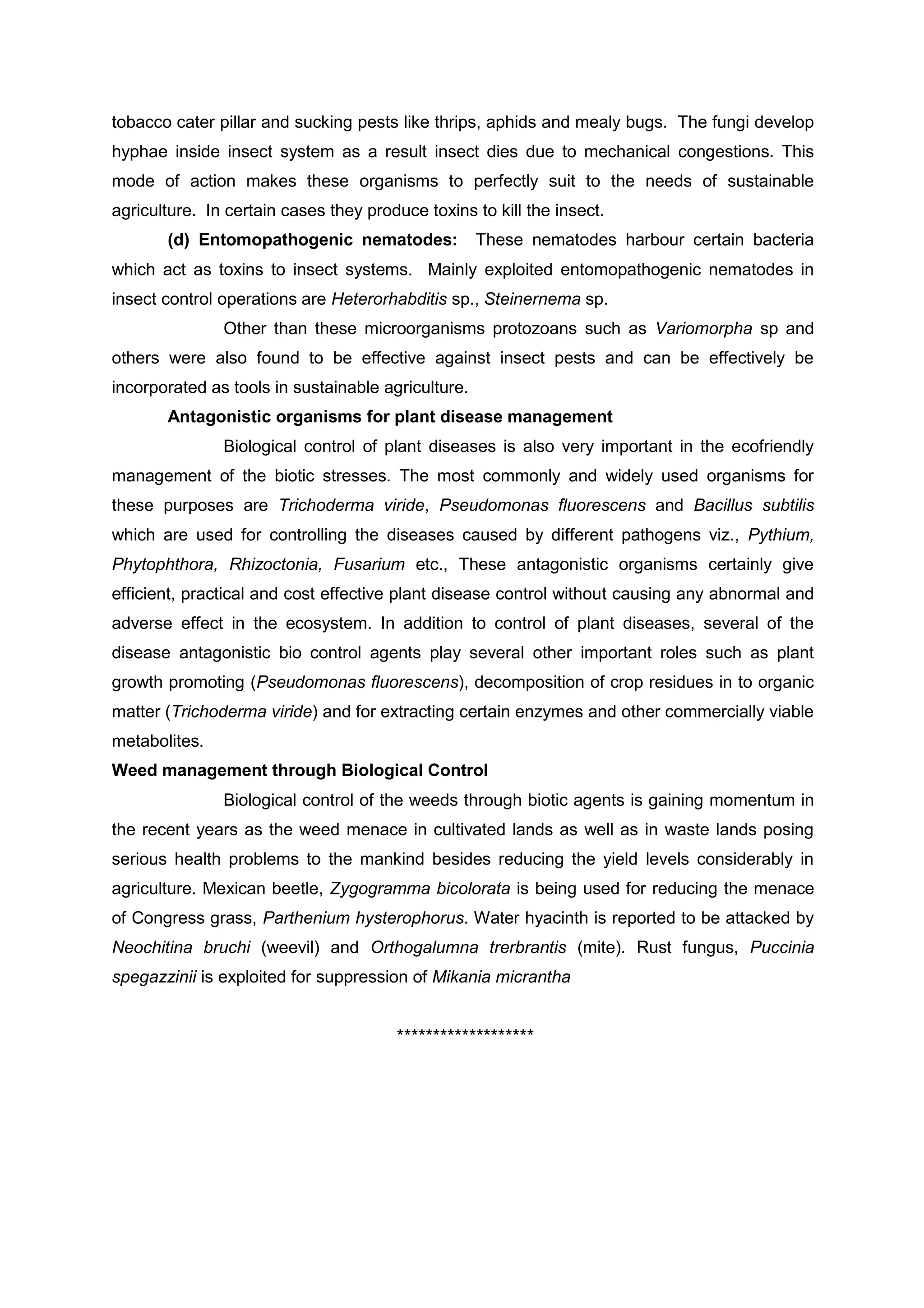 tobacco cater pillar and sucking pests like thrips, aphids and mealy bugs. The fungi develop
hyphae inside insect system as a result insect dies due to mechanical congestions. This
mode of action makes these organisms to perfectly suit to the needs of sustainable
agriculture. In certain cases they produce toxins to kill the insect.
(d) Entomopathogenic nematodes: These nematodes harbour certain bacteria
which act as toxins to insect systems. Mainly exploited entomopathogenic nematodes in
insect control operations are Heterorhabditis sp., Steinernema sp.
Other than these microorganisms protozoans such as Variomorpha sp and
others were also found to be effective against insect pests and can be effectively be
incorporated as tools in sustainable agriculture.
Antagonistic organisms for plant disease management
Biological control of plant diseases is also very important in the ecofriendly
management of the biotic stresses. The most commonly and widely used organisms for
these purposes are Trichoderma viride, Pseudomonas fluorescens and Bacillus subtilis
which are used for controlling the diseases caused by different pathogens viz., Pythium,
Phytophthora, Rhizoctonia, Fusarium etc., These antagonistic organisms certainly give
efficient, practical and cost effective plant disease control without causing any abnormal and
adverse effect in the ecosystem. In addition to control of plant diseases, several of the
disease antagonistic bio control agents play several other important roles such as plant
growth promoting (Pseudomonas fluorescens), decomposition of crop residues in to organic
matter (Trichoderma viride) and for extracting certain enzymes and other commercially viable
metabolites.
Weed management through Biological Control
Biological control of the weeds through biotic agents is gaining momentum in
the recent years as the weed menace in cultivated lands as well as in waste lands posing
serious health problems to the mankind besides reducing the yield levels considerably in
agriculture. Mexican beetle, Zygogramma bicolorata is being used for reducing the menace
of Congress grass, Parthenium hysterophorus. Water hyacinth is reported to be attacked by
Neochitina bruchi (weevil) and Orthogalumna trerbrantis (mite). Rust fungus, Puccinia
spegazzinii is exploited for suppression of Mikania micrantha
*******************
 