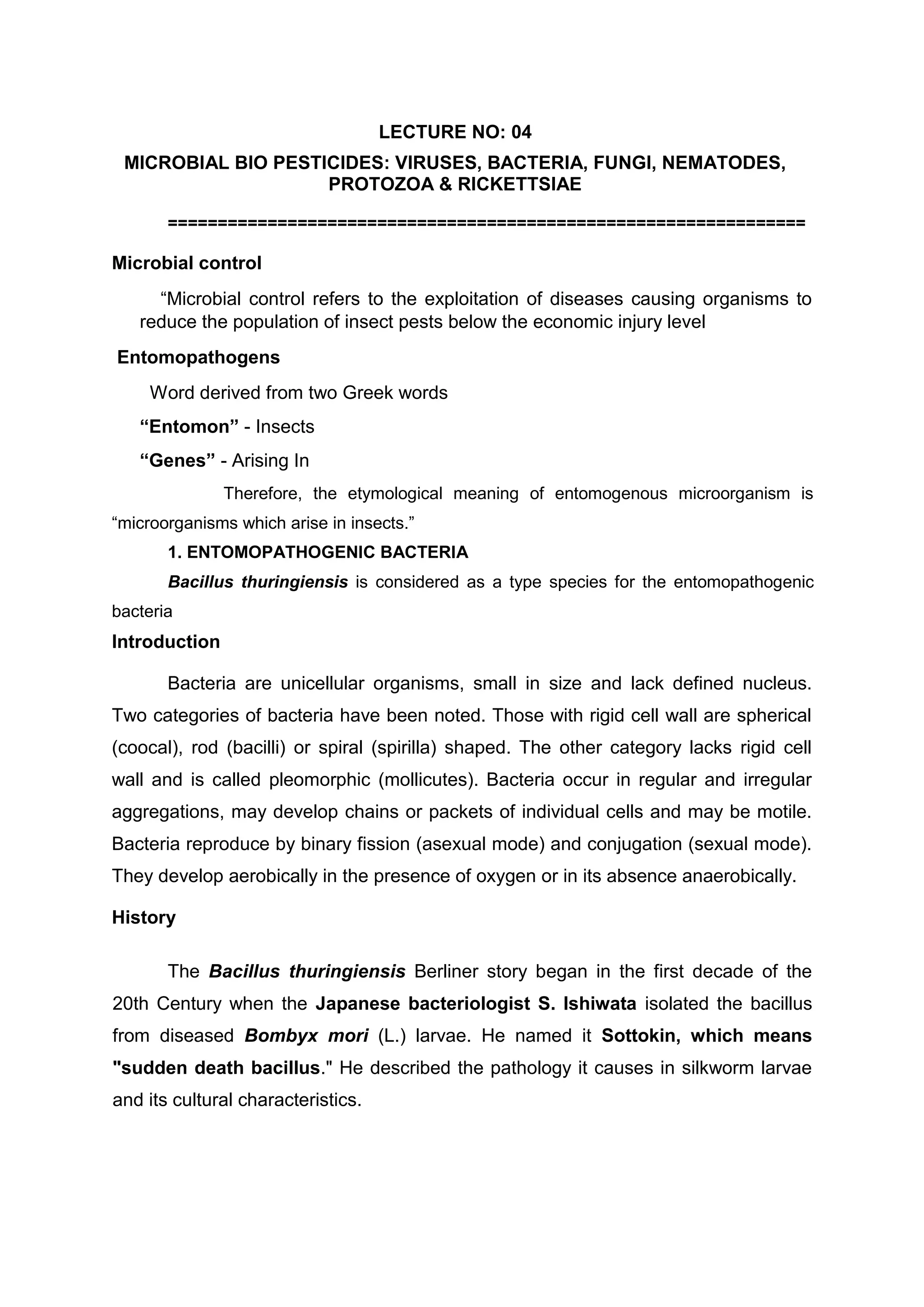 LECTURE NO: 04
MICROBIAL BIO PESTICIDES: VIRUSES, BACTERIA, FUNGI, NEMATODES,
PROTOZOA & RICKETTSIAE
================================================================
Microbial control
“Microbial control refers to the exploitation of diseases causing organisms to
reduce the population of insect pests below the economic injury level
Entomopathogens
Word derived from two Greek words
“Entomon” - Insects
“Genes” - Arising In
Therefore, the etymological meaning of entomogenous microorganism is
“microorganisms which arise in insects.”
1. ENTOMOPATHOGENIC BACTERIA
Bacillus thuringiensis is considered as a type species for the entomopathogenic
bacteria
Introduction
Bacteria are unicellular organisms, small in size and lack defined nucleus.
Two categories of bacteria have been noted. Those with rigid cell wall are spherical
(coocal), rod (bacilli) or spiral (spirilla) shaped. The other category lacks rigid cell
wall and is called pleomorphic (mollicutes). Bacteria occur in regular and irregular
aggregations, may develop chains or packets of individual cells and may be motile.
Bacteria reproduce by binary fission (asexual mode) and conjugation (sexual mode).
They develop aerobically in the presence of oxygen or in its absence anaerobically.
History
The Bacillus thuringiensis Berliner story began in the first decade of the
20th Century when the Japanese bacteriologist S. Ishiwata isolated the bacillus
from diseased Bombyx mori (L.) larvae. He named it Sottokin, which means
"sudden death bacillus." He described the pathology it causes in silkworm larvae
and its cultural characteristics.
 