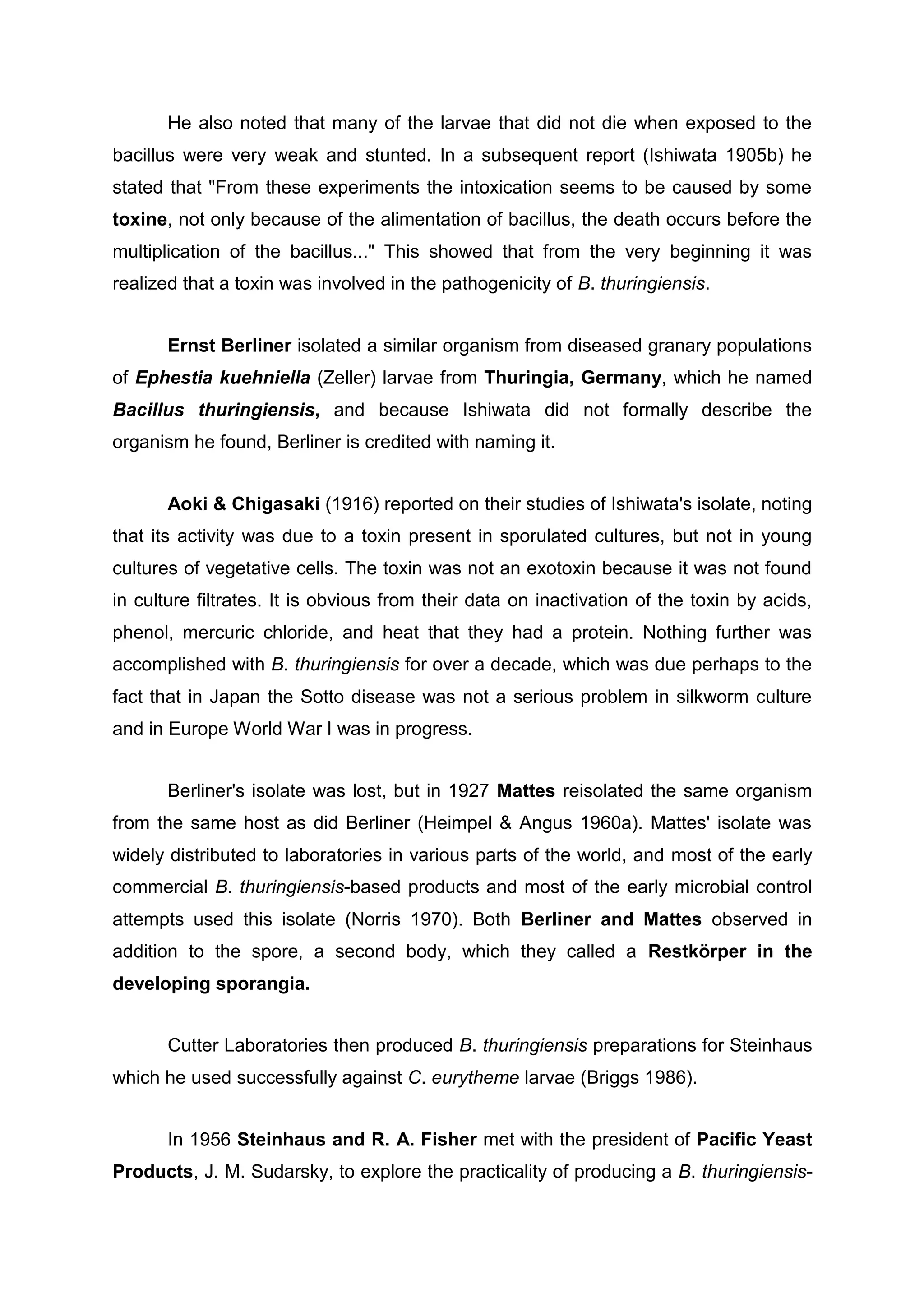 He also noted that many of the larvae that did not die when exposed to the
bacillus were very weak and stunted. In a subsequent report (Ishiwata 1905b) he
stated that "From these experiments the intoxication seems to be caused by some
toxine, not only because of the alimentation of bacillus, the death occurs before the
multiplication of the bacillus..." This showed that from the very beginning it was
realized that a toxin was involved in the pathogenicity of B. thuringiensis.
Ernst Berliner isolated a similar organism from diseased granary populations
of Ephestia kuehniella (Zeller) larvae from Thuringia, Germany, which he named
Bacillus thuringiensis, and because Ishiwata did not formally describe the
organism he found, Berliner is credited with naming it.
Aoki & Chigasaki (1916) reported on their studies of Ishiwata's isolate, noting
that its activity was due to a toxin present in sporulated cultures, but not in young
cultures of vegetative cells. The toxin was not an exotoxin because it was not found
in culture filtrates. It is obvious from their data on inactivation of the toxin by acids,
phenol, mercuric chloride, and heat that they had a protein. Nothing further was
accomplished with B. thuringiensis for over a decade, which was due perhaps to the
fact that in Japan the Sotto disease was not a serious problem in silkworm culture
and in Europe World War I was in progress.
Berliner's isolate was lost, but in 1927 Mattes reisolated the same organism
from the same host as did Berliner (Heimpel & Angus 1960a). Mattes' isolate was
widely distributed to laboratories in various parts of the world, and most of the early
commercial B. thuringiensis-based products and most of the early microbial control
attempts used this isolate (Norris 1970). Both Berliner and Mattes observed in
addition to the spore, a second body, which they called a Restkörper in the
developing sporangia.
Cutter Laboratories then produced B. thuringiensis preparations for Steinhaus
which he used successfully against C. eurytheme larvae (Briggs 1986).
In 1956 Steinhaus and R. A. Fisher met with the president of Pacific Yeast
Products, J. M. Sudarsky, to explore the practicality of producing a B. thuringiensis-
 