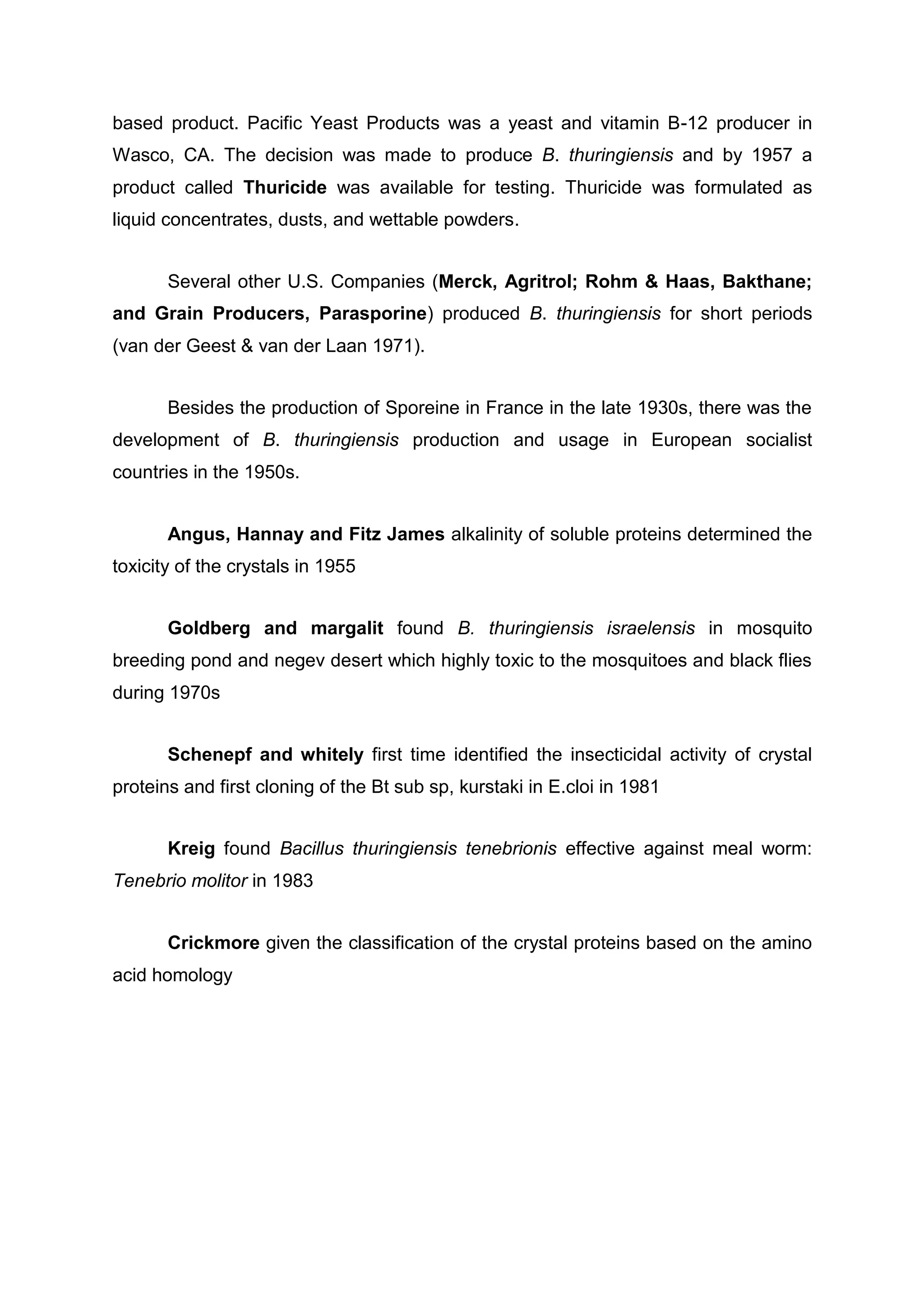 based product. Pacific Yeast Products was a yeast and vitamin B-12 producer in
Wasco, CA. The decision was made to produce B. thuringiensis and by 1957 a
product called Thuricide was available for testing. Thuricide was formulated as
liquid concentrates, dusts, and wettable powders.
Several other U.S. Companies (Merck, Agritrol; Rohm & Haas, Bakthane;
and Grain Producers, Parasporine) produced B. thuringiensis for short periods
(van der Geest & van der Laan 1971).
Besides the production of Sporeine in France in the late 1930s, there was the
development of B. thuringiensis production and usage in European socialist
countries in the 1950s.
Angus, Hannay and Fitz James alkalinity of soluble proteins determined the
toxicity of the crystals in 1955
Goldberg and margalit found B. thuringiensis israelensis in mosquito
breeding pond and negev desert which highly toxic to the mosquitoes and black flies
during 1970s
Schenepf and whitely first time identified the insecticidal activity of crystal
proteins and first cloning of the Bt sub sp, kurstaki in E.cloi in 1981
Kreig found Bacillus thuringiensis tenebrionis effective against meal worm:
Tenebrio molitor in 1983
Crickmore given the classification of the crystal proteins based on the amino
acid homology
 