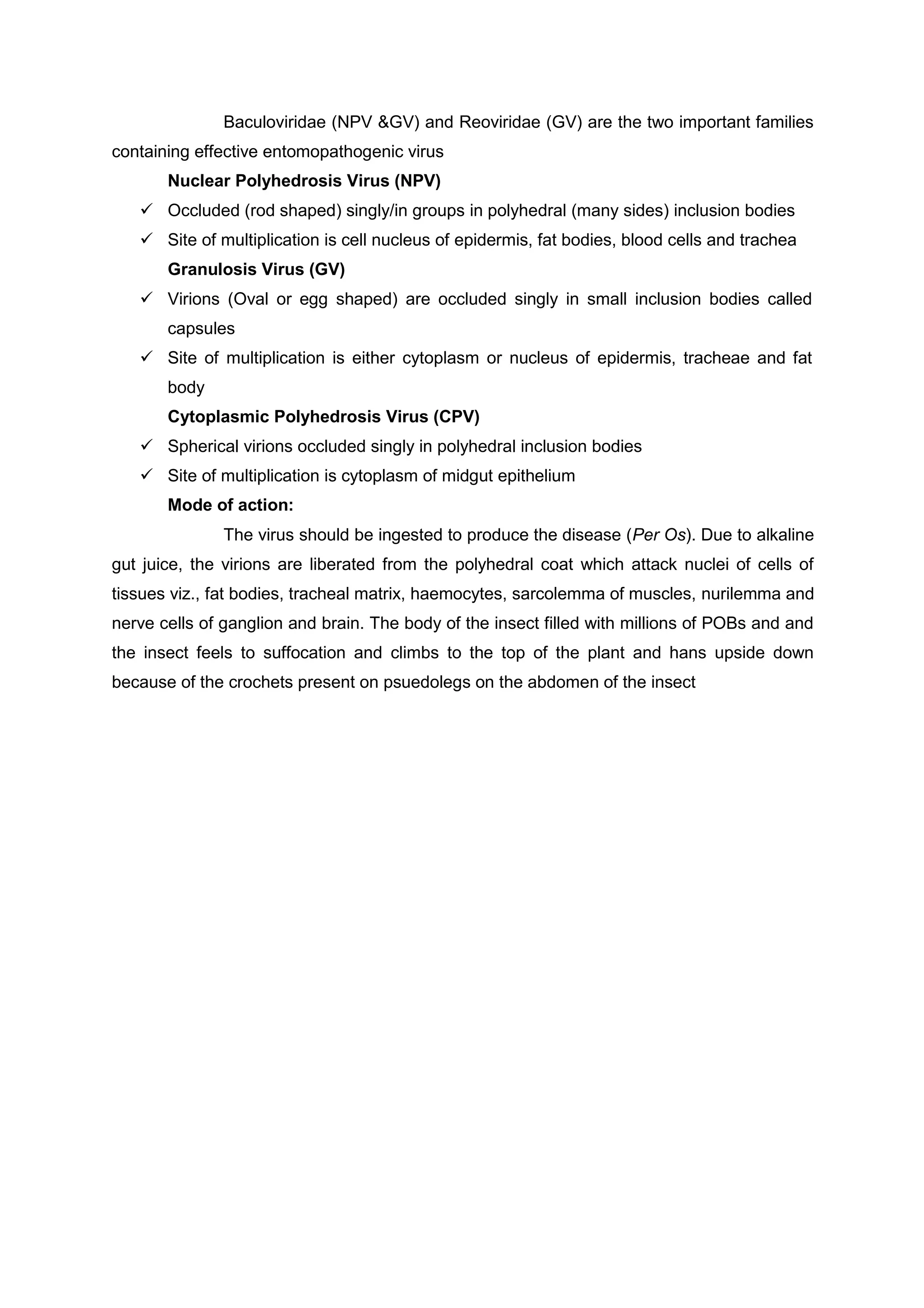 Baculoviridae (NPV &GV) and Reoviridae (GV) are the two important families
containing effective entomopathogenic virus
Nuclear Polyhedrosis Virus (NPV)
 Occluded (rod shaped) singly/in groups in polyhedral (many sides) inclusion bodies
 Site of multiplication is cell nucleus of epidermis, fat bodies, blood cells and trachea
Granulosis Virus (GV)
 Virions (Oval or egg shaped) are occluded singly in small inclusion bodies called
capsules
 Site of multiplication is either cytoplasm or nucleus of epidermis, tracheae and fat
body
Cytoplasmic Polyhedrosis Virus (CPV)
 Spherical virions occluded singly in polyhedral inclusion bodies
 Site of multiplication is cytoplasm of midgut epithelium
Mode of action:
The virus should be ingested to produce the disease (Per Os). Due to alkaline
gut juice, the virions are liberated from the polyhedral coat which attack nuclei of cells of
tissues viz., fat bodies, tracheal matrix, haemocytes, sarcolemma of muscles, nurilemma and
nerve cells of ganglion and brain. The body of the insect filled with millions of POBs and and
the insect feels to suffocation and climbs to the top of the plant and hans upside down
because of the crochets present on psuedolegs on the abdomen of the insect
 