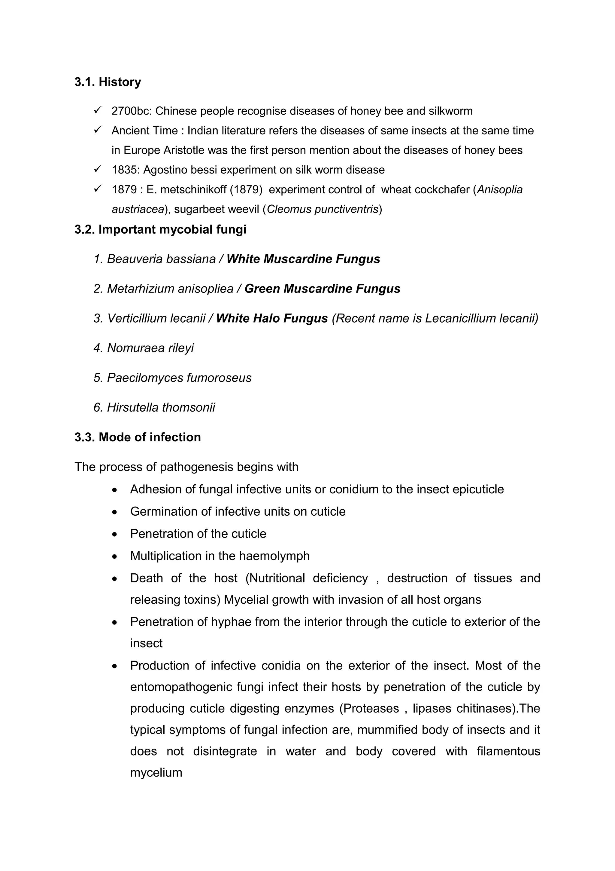 3.1. History
 2700bc: Chinese people recognise diseases of honey bee and silkworm
 Ancient Time : Indian literature refers the diseases of same insects at the same time
in Europe Aristotle was the first person mention about the diseases of honey bees
 1835: Agostino bessi experiment on silk worm disease
 1879 : E. metschinikoff (1879) experiment control of wheat cockchafer (Anisoplia
austriacea), sugarbeet weevil (Cleomus punctiventris)
3.2. Important mycobial fungi
1. Beauveria bassiana / White Muscardine Fungus
2. Metarhizium anisopliea / Green Muscardine Fungus
3. Verticillium lecanii / White Halo Fungus (Recent name is Lecanicillium lecanii)
4. Nomuraea rileyi
5. Paecilomyces fumoroseus
6. Hirsutella thomsonii
3.3. Mode of infection
The process of pathogenesis begins with
 Adhesion of fungal infective units or conidium to the insect epicuticle
 Germination of infective units on cuticle
 Penetration of the cuticle
 Multiplication in the haemolymph
 Death of the host (Nutritional deficiency , destruction of tissues and
releasing toxins) Mycelial growth with invasion of all host organs
 Penetration of hyphae from the interior through the cuticle to exterior of the
insect
 Production of infective conidia on the exterior of the insect. Most of the
entomopathogenic fungi infect their hosts by penetration of the cuticle by
producing cuticle digesting enzymes (Proteases , lipases chitinases).The
typical symptoms of fungal infection are, mummified body of insects and it
does not disintegrate in water and body covered with filamentous
mycelium
 
