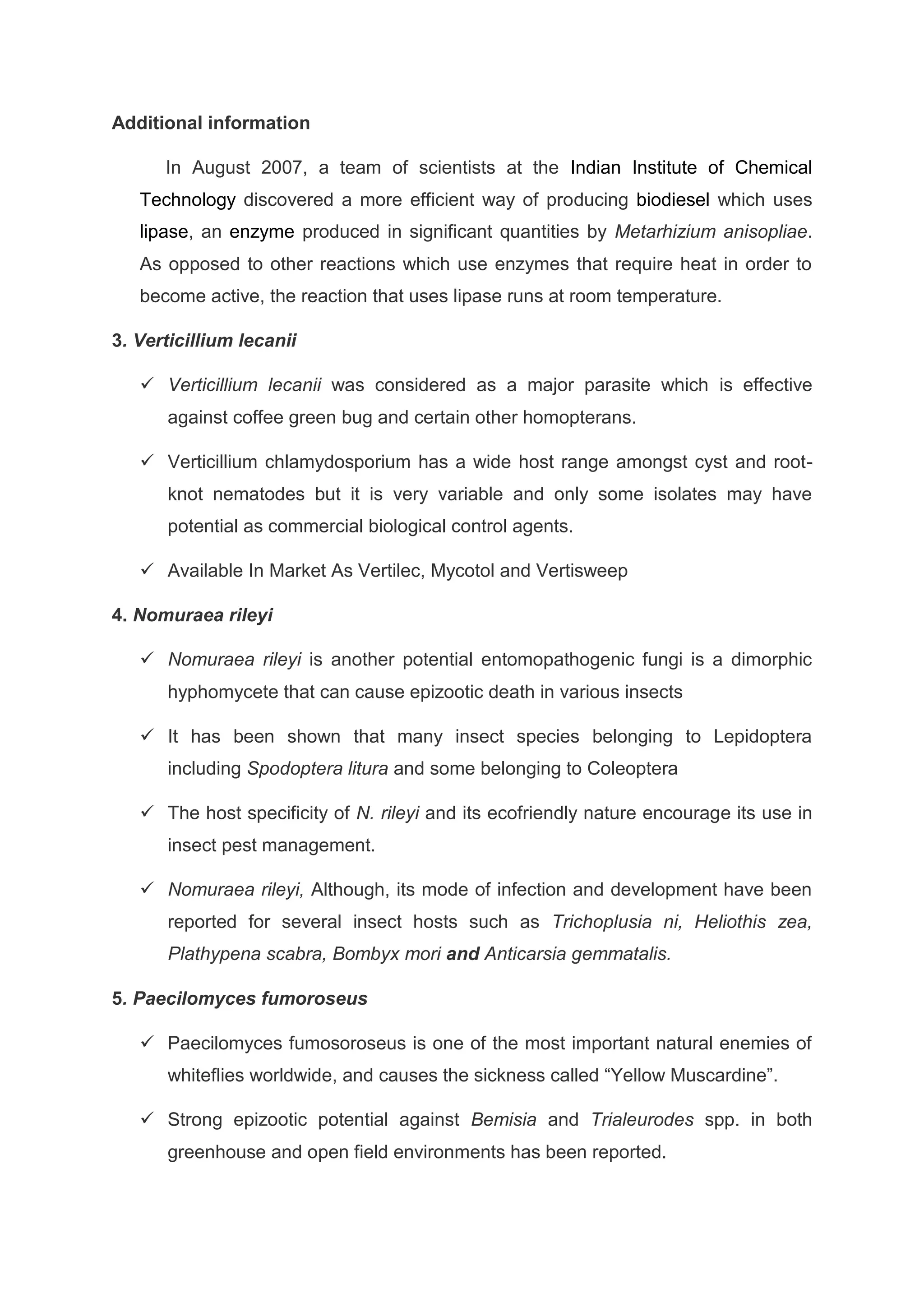 Additional information
In August 2007, a team of scientists at the Indian Institute of Chemical
Technology discovered a more efficient way of producing biodiesel which uses
lipase, an enzyme produced in significant quantities by Metarhizium anisopliae.
As opposed to other reactions which use enzymes that require heat in order to
become active, the reaction that uses lipase runs at room temperature.
3. Verticillium lecanii
 Verticillium lecanii was considered as a major parasite which is effective
against coffee green bug and certain other homopterans.
 Verticillium chlamydosporium has a wide host range amongst cyst and root-
knot nematodes but it is very variable and only some isolates may have
potential as commercial biological control agents.
 Available In Market As Vertilec, Mycotol and Vertisweep
4. Nomuraea rileyi
 Nomuraea rileyi is another potential entomopathogenic fungi is a dimorphic
hyphomycete that can cause epizootic death in various insects
 It has been shown that many insect species belonging to Lepidoptera
including Spodoptera litura and some belonging to Coleoptera
 The host specificity of N. rileyi and its ecofriendly nature encourage its use in
insect pest management.
 Nomuraea rileyi, Although, its mode of infection and development have been
reported for several insect hosts such as Trichoplusia ni, Heliothis zea,
Plathypena scabra, Bombyx mori and Anticarsia gemmatalis.
5. Paecilomyces fumoroseus
 Paecilomyces fumosoroseus is one of the most important natural enemies of
whiteflies worldwide, and causes the sickness called “Yellow Muscardine”.
 Strong epizootic potential against Bemisia and Trialeurodes spp. in both
greenhouse and open field environments has been reported.
 