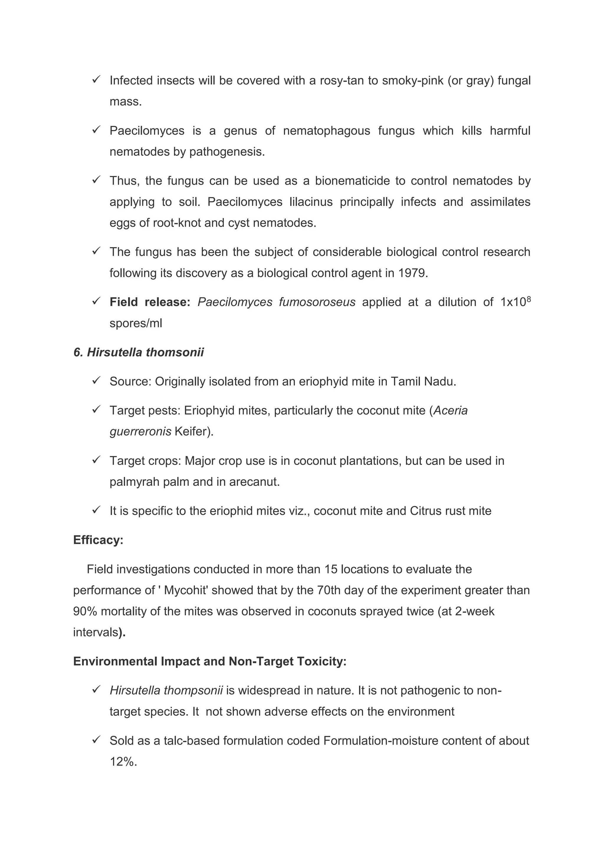  Infected insects will be covered with a rosy-tan to smoky-pink (or gray) fungal
mass.
 Paecilomyces is a genus of nematophagous fungus which kills harmful
nematodes by pathogenesis.
 Thus, the fungus can be used as a bionematicide to control nematodes by
applying to soil. Paecilomyces lilacinus principally infects and assimilates
eggs of root-knot and cyst nematodes.
 The fungus has been the subject of considerable biological control research
following its discovery as a biological control agent in 1979.
 Field release: Paecilomyces fumosoroseus applied at a dilution of 1x108
spores/ml
6. Hirsutella thomsonii
 Source: Originally isolated from an eriophyid mite in Tamil Nadu.
 Target pests: Eriophyid mites, particularly the coconut mite (Aceria
guerreronis Keifer).
 Target crops: Major crop use is in coconut plantations, but can be used in
palmyrah palm and in arecanut.
 It is specific to the eriophid mites viz., coconut mite and Citrus rust mite
Efficacy:
Field investigations conducted in more than 15 locations to evaluate the
performance of ' Mycohit' showed that by the 70th day of the experiment greater than
90% mortality of the mites was observed in coconuts sprayed twice (at 2-week
intervals).
Environmental Impact and Non-Target Toxicity:
 Hirsutella thompsonii is widespread in nature. It is not pathogenic to non-
target species. It not shown adverse effects on the environment
 Sold as a talc-based formulation coded Formulation-moisture content of about
12%.
 
