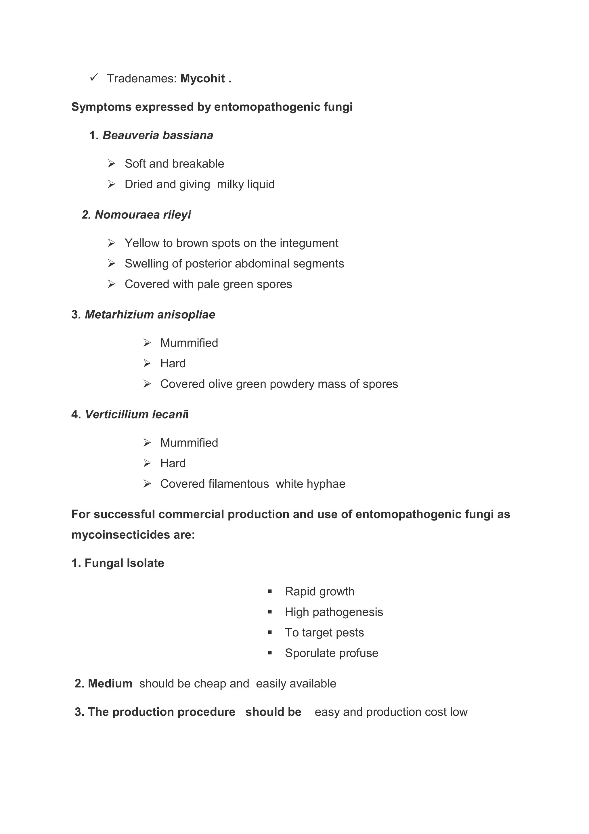  Tradenames: Mycohit .
Symptoms expressed by entomopathogenic fungi
1. Beauveria bassiana
 Soft and breakable
 Dried and giving milky liquid
2. Nomouraea rileyi
 Yellow to brown spots on the integument
 Swelling of posterior abdominal segments
 Covered with pale green spores
3. Metarhizium anisopliae
 Mummified
 Hard
 Covered olive green powdery mass of spores
4. Verticillium lecanii
 Mummified
 Hard
 Covered filamentous white hyphae
For successful commercial production and use of entomopathogenic fungi as
mycoinsecticides are:
1. Fungal Isolate
 Rapid growth
 High pathogenesis
 To target pests
 Sporulate profuse
2. Medium should be cheap and easily available
3. The production procedure should be easy and production cost low
 