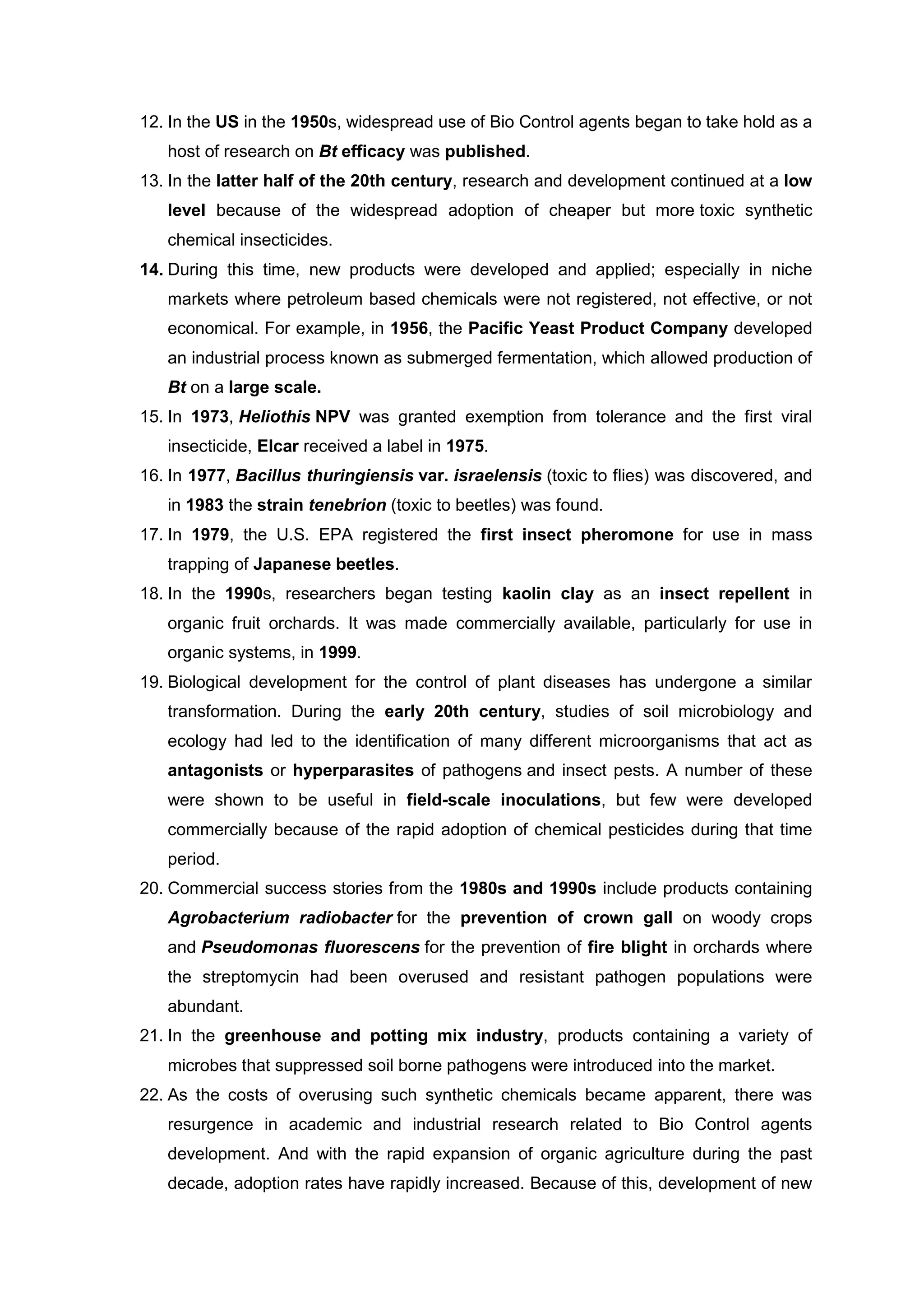 12. In the US in the 1950s, widespread use of Bio Control agents began to take hold as a
host of research on Bt efficacy was published.
13. In the latter half of the 20th century, research and development continued at a low
level because of the widespread adoption of cheaper but more toxic synthetic
chemical insecticides.
14. During this time, new products were developed and applied; especially in niche
markets where petroleum based chemicals were not registered, not effective, or not
economical. For example, in 1956, the Pacific Yeast Product Company developed
an industrial process known as submerged fermentation, which allowed production of
Bt on a large scale.
15. In 1973, Heliothis NPV was granted exemption from tolerance and the first viral
insecticide, Elcar received a label in 1975.
16. In 1977, Bacillus thuringiensis var. israelensis (toxic to flies) was discovered, and
in 1983 the strain tenebrion (toxic to beetles) was found.
17. In 1979, the U.S. EPA registered the first insect pheromone for use in mass
trapping of Japanese beetles.
18. In the 1990s, researchers began testing kaolin clay as an insect repellent in
organic fruit orchards. It was made commercially available, particularly for use in
organic systems, in 1999.
19. Biological development for the control of plant diseases has undergone a similar
transformation. During the early 20th century, studies of soil microbiology and
ecology had led to the identification of many different microorganisms that act as
antagonists or hyperparasites of pathogens and insect pests. A number of these
were shown to be useful in field-scale inoculations, but few were developed
commercially because of the rapid adoption of chemical pesticides during that time
period.
20. Commercial success stories from the 1980s and 1990s include products containing
Agrobacterium radiobacter for the prevention of crown gall on woody crops
and Pseudomonas fluorescens for the prevention of fire blight in orchards where
the streptomycin had been overused and resistant pathogen populations were
abundant.
21. In the greenhouse and potting mix industry, products containing a variety of
microbes that suppressed soil borne pathogens were introduced into the market.
22. As the costs of overusing such synthetic chemicals became apparent, there was
resurgence in academic and industrial research related to Bio Control agents
development. And with the rapid expansion of organic agriculture during the past
decade, adoption rates have rapidly increased. Because of this, development of new
 