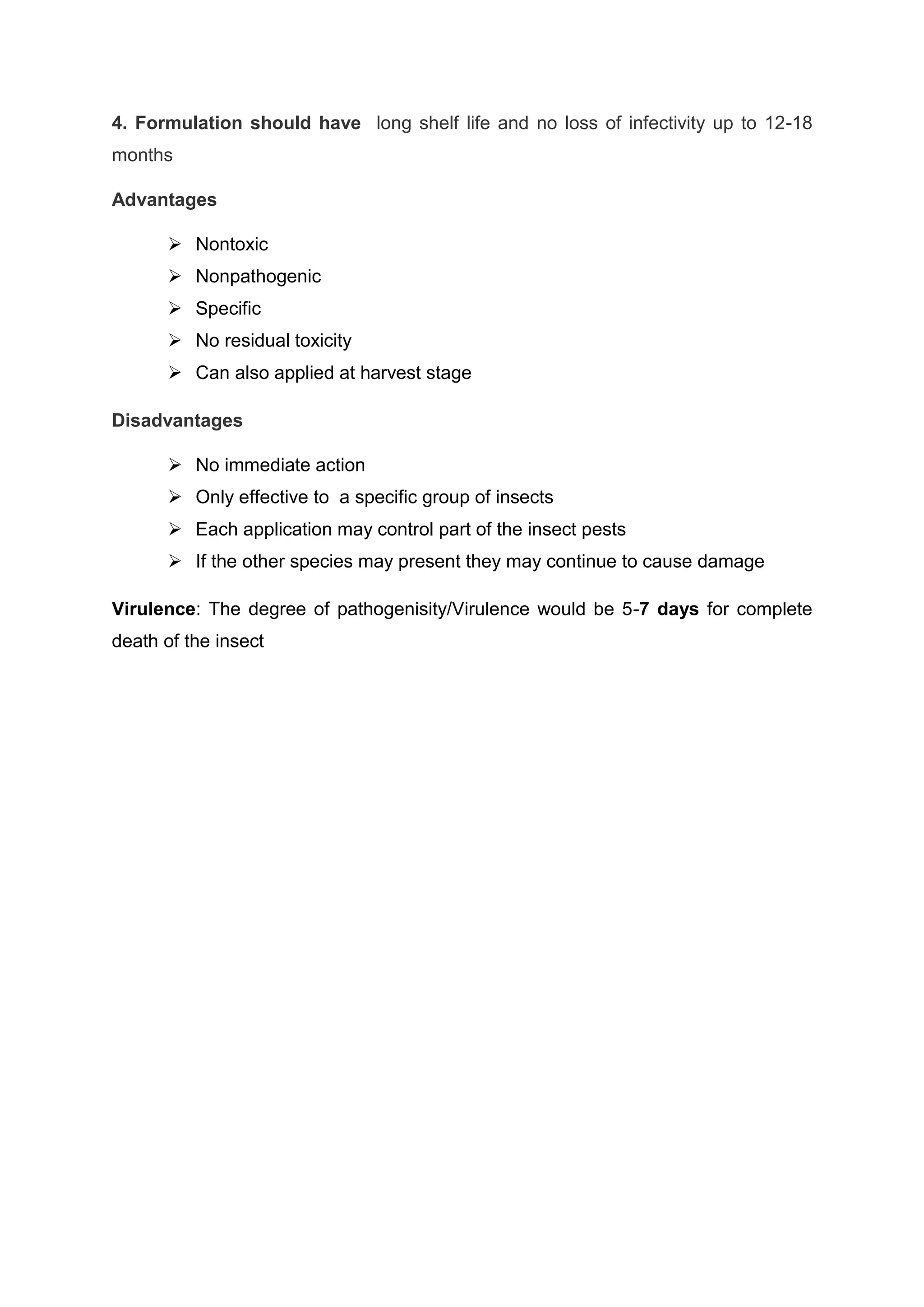 4. Formulation should have long shelf life and no loss of infectivity up to 12-18
months
Advantages
 Nontoxic
 Nonpathogenic
 Specific
 No residual toxicity
 Can also applied at harvest stage
Disadvantages
 No immediate action
 Only effective to a specific group of insects
 Each application may control part of the insect pests
 If the other species may present they may continue to cause damage
Virulence: The degree of pathogenisity/Virulence would be 5-7 days for complete
death of the insect
 