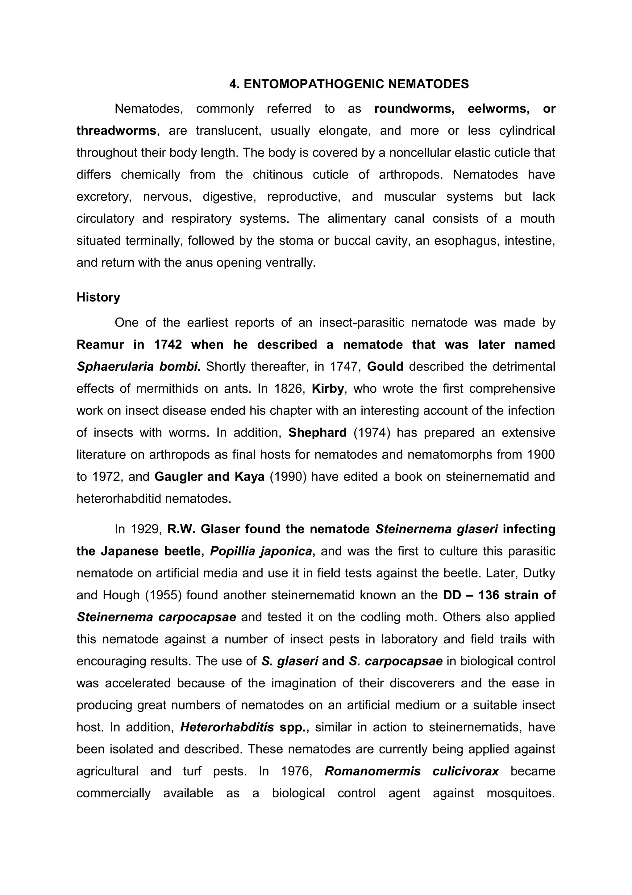 4. ENTOMOPATHOGENIC NEMATODES
Nematodes, commonly referred to as roundworms, eelworms, or
threadworms, are translucent, usually elongate, and more or less cylindrical
throughout their body length. The body is covered by a noncellular elastic cuticle that
differs chemically from the chitinous cuticle of arthropods. Nematodes have
excretory, nervous, digestive, reproductive, and muscular systems but lack
circulatory and respiratory systems. The alimentary canal consists of a mouth
situated terminally, followed by the stoma or buccal cavity, an esophagus, intestine,
and return with the anus opening ventrally.
History
One of the earliest reports of an insect-parasitic nematode was made by
Reamur in 1742 when he described a nematode that was later named
Sphaerularia bombi. Shortly thereafter, in 1747, Gould described the detrimental
effects of mermithids on ants. In 1826, Kirby, who wrote the first comprehensive
work on insect disease ended his chapter with an interesting account of the infection
of insects with worms. In addition, Shephard (1974) has prepared an extensive
literature on arthropods as final hosts for nematodes and nematomorphs from 1900
to 1972, and Gaugler and Kaya (1990) have edited a book on steinernematid and
heterorhabditid nematodes.
In 1929, R.W. Glaser found the nematode Steinernema glaseri infecting
the Japanese beetle, Popillia japonica, and was the first to culture this parasitic
nematode on artificial media and use it in field tests against the beetle. Later, Dutky
and Hough (1955) found another steinernematid known an the DD – 136 strain of
Steinernema carpocapsae and tested it on the codling moth. Others also applied
this nematode against a number of insect pests in laboratory and field trails with
encouraging results. The use of S. glaseri and S. carpocapsae in biological control
was accelerated because of the imagination of their discoverers and the ease in
producing great numbers of nematodes on an artificial medium or a suitable insect
host. In addition, Heterorhabditis spp., similar in action to steinernematids, have
been isolated and described. These nematodes are currently being applied against
agricultural and turf pests. In 1976, Romanomermis culicivorax became
commercially available as a biological control agent against mosquitoes.
 