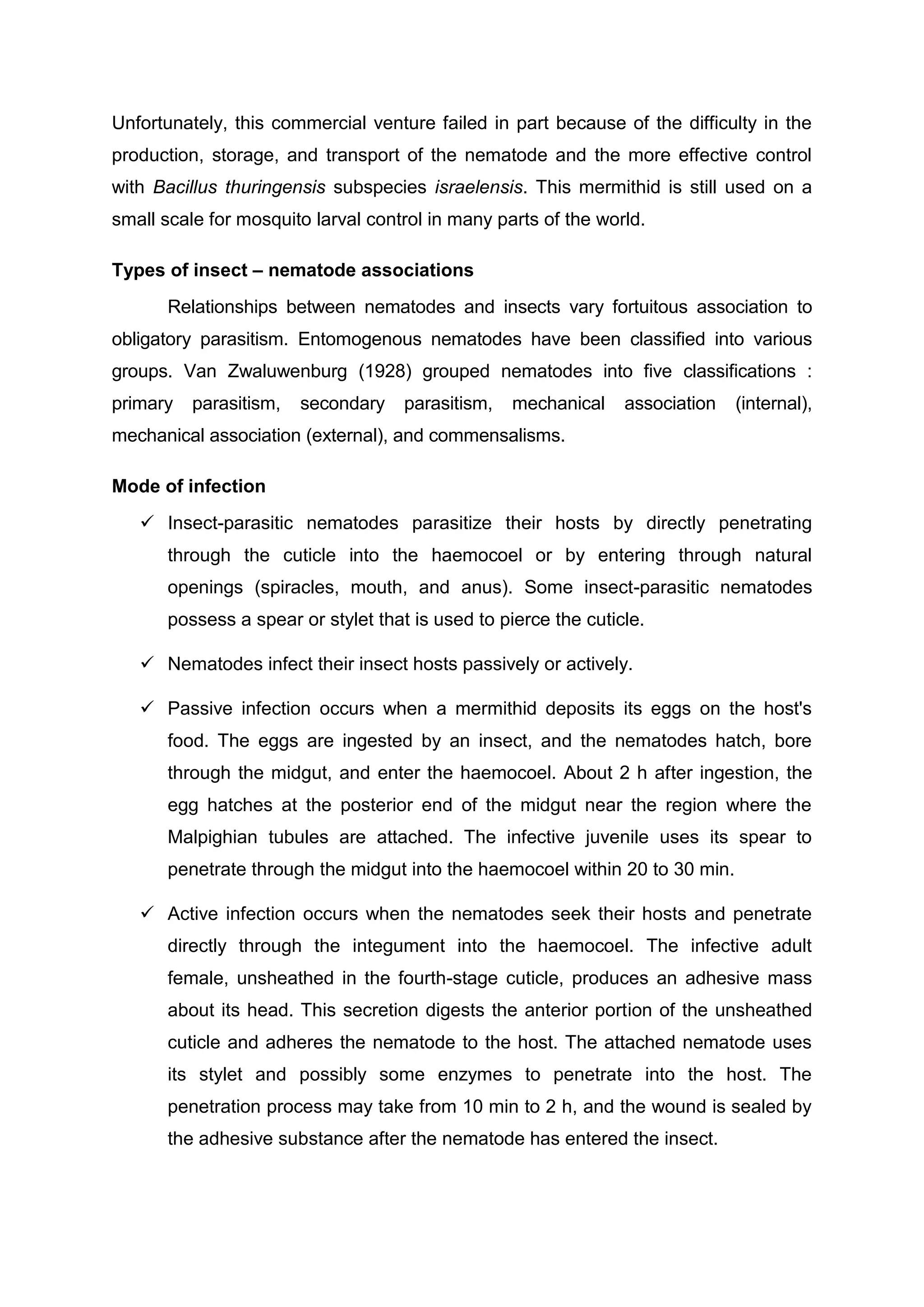 Unfortunately, this commercial venture failed in part because of the difficulty in the
production, storage, and transport of the nematode and the more effective control
with Bacillus thuringensis subspecies israelensis. This mermithid is still used on a
small scale for mosquito larval control in many parts of the world.
Types of insect – nematode associations
Relationships between nematodes and insects vary fortuitous association to
obligatory parasitism. Entomogenous nematodes have been classified into various
groups. Van Zwaluwenburg (1928) grouped nematodes into five classifications :
primary parasitism, secondary parasitism, mechanical association (internal),
mechanical association (external), and commensalisms.
Mode of infection
 Insect-parasitic nematodes parasitize their hosts by directly penetrating
through the cuticle into the haemocoel or by entering through natural
openings (spiracles, mouth, and anus). Some insect-parasitic nematodes
possess a spear or stylet that is used to pierce the cuticle.
 Nematodes infect their insect hosts passively or actively.
 Passive infection occurs when a mermithid deposits its eggs on the host's
food. The eggs are ingested by an insect, and the nematodes hatch, bore
through the midgut, and enter the haemocoel. About 2 h after ingestion, the
egg hatches at the posterior end of the midgut near the region where the
Malpighian tubules are attached. The infective juvenile uses its spear to
penetrate through the midgut into the haemocoel within 20 to 30 min.
 Active infection occurs when the nematodes seek their hosts and penetrate
directly through the integument into the haemocoel. The infective adult
female, unsheathed in the fourth-stage cuticle, produces an adhesive mass
about its head. This secretion digests the anterior portion of the unsheathed
cuticle and adheres the nematode to the host. The attached nematode uses
its stylet and possibly some enzymes to penetrate into the host. The
penetration process may take from 10 min to 2 h, and the wound is sealed by
the adhesive substance after the nematode has entered the insect.
 