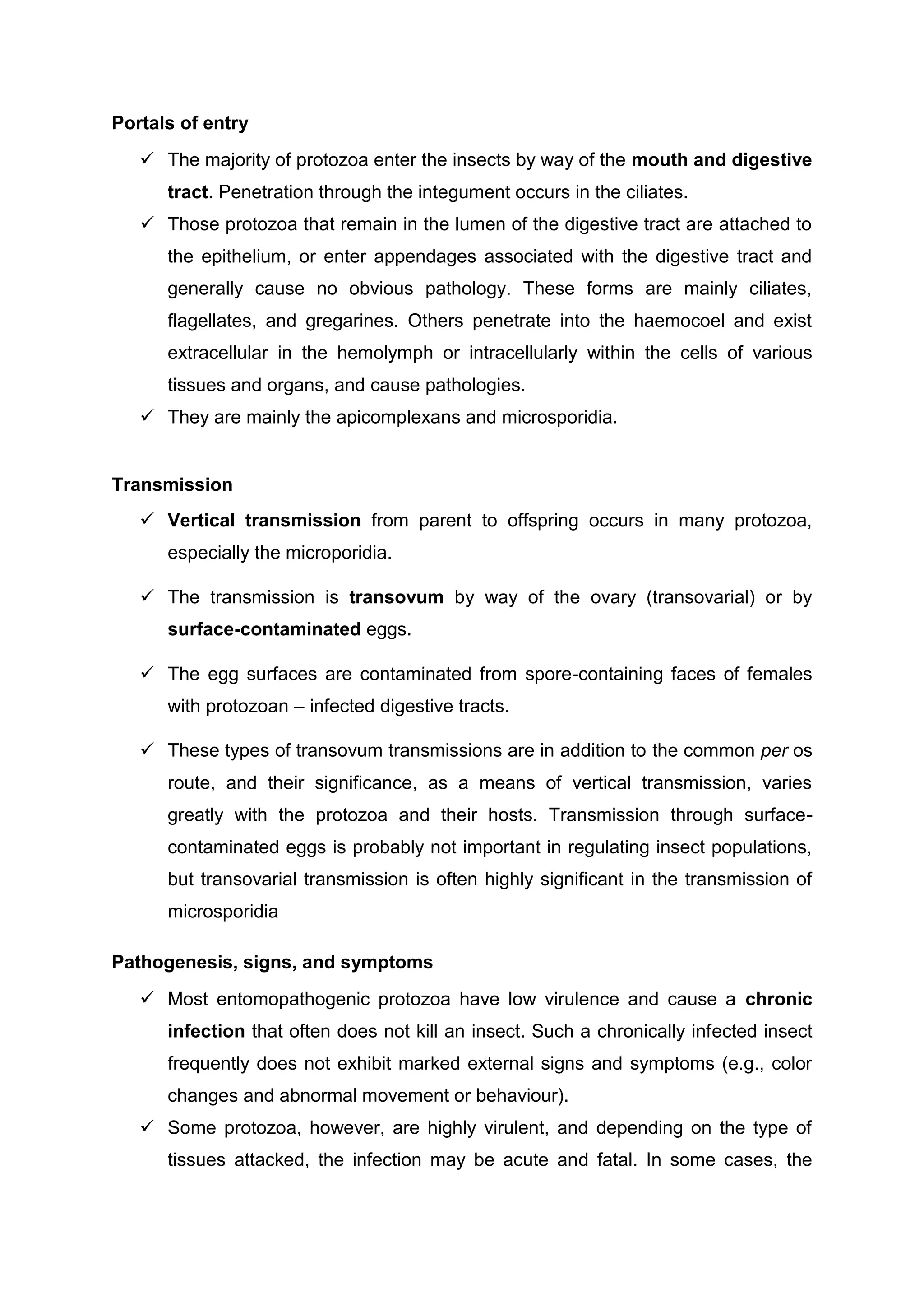 Portals of entry
 The majority of protozoa enter the insects by way of the mouth and digestive
tract. Penetration through the integument occurs in the ciliates.
 Those protozoa that remain in the lumen of the digestive tract are attached to
the epithelium, or enter appendages associated with the digestive tract and
generally cause no obvious pathology. These forms are mainly ciliates,
flagellates, and gregarines. Others penetrate into the haemocoel and exist
extracellular in the hemolymph or intracellularly within the cells of various
tissues and organs, and cause pathologies.
 They are mainly the apicomplexans and microsporidia.
Transmission
 Vertical transmission from parent to offspring occurs in many protozoa,
especially the microporidia.
 The transmission is transovum by way of the ovary (transovarial) or by
surface-contaminated eggs.
 The egg surfaces are contaminated from spore-containing faces of females
with protozoan – infected digestive tracts.
 These types of transovum transmissions are in addition to the common per os
route, and their significance, as a means of vertical transmission, varies
greatly with the protozoa and their hosts. Transmission through surface-
contaminated eggs is probably not important in regulating insect populations,
but transovarial transmission is often highly significant in the transmission of
microsporidia
Pathogenesis, signs, and symptoms
 Most entomopathogenic protozoa have low virulence and cause a chronic
infection that often does not kill an insect. Such a chronically infected insect
frequently does not exhibit marked external signs and symptoms (e.g., color
changes and abnormal movement or behaviour).
 Some protozoa, however, are highly virulent, and depending on the type of
tissues attacked, the infection may be acute and fatal. In some cases, the
 