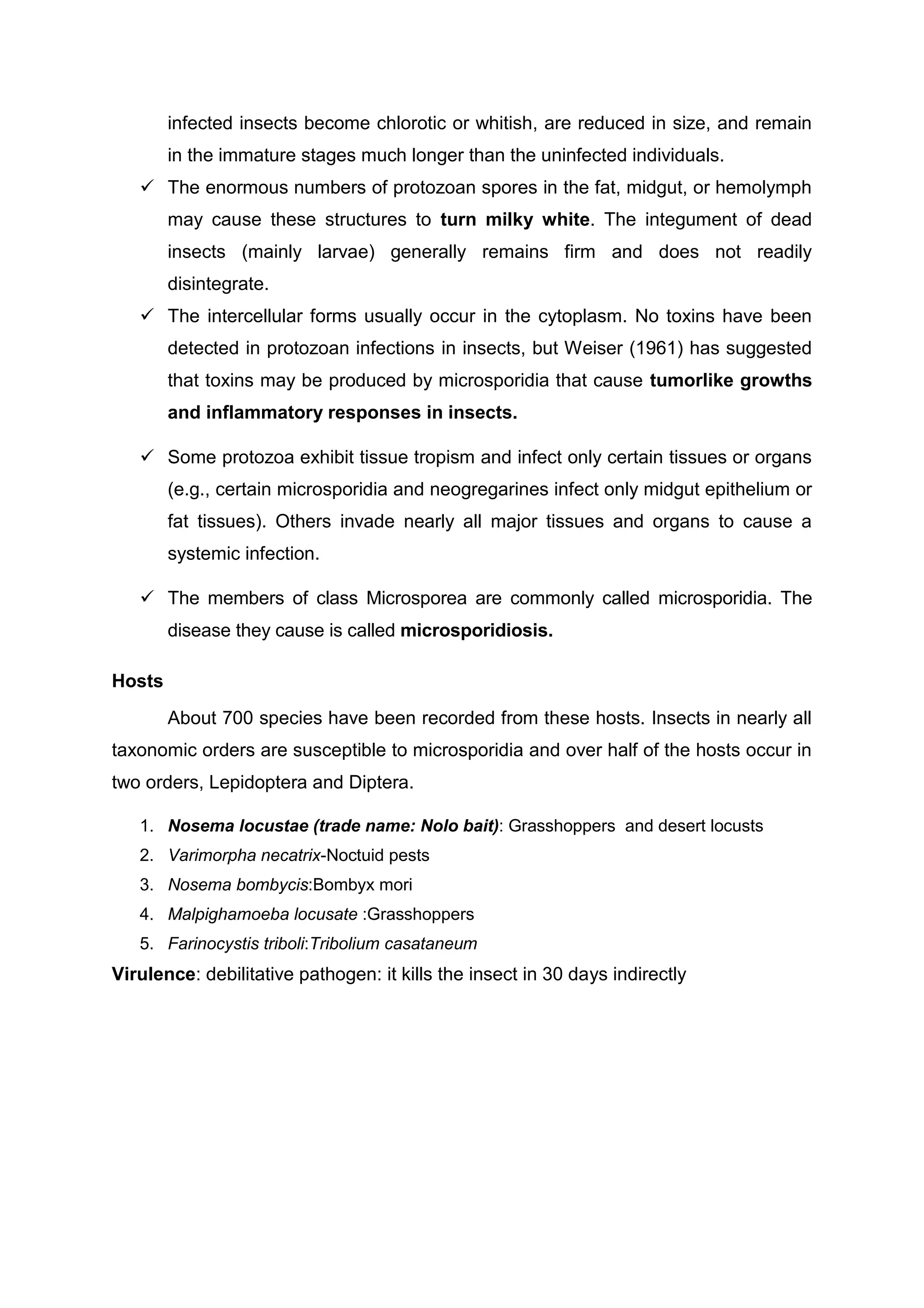 infected insects become chlorotic or whitish, are reduced in size, and remain
in the immature stages much longer than the uninfected individuals.
 The enormous numbers of protozoan spores in the fat, midgut, or hemolymph
may cause these structures to turn milky white. The integument of dead
insects (mainly larvae) generally remains firm and does not readily
disintegrate.
 The intercellular forms usually occur in the cytoplasm. No toxins have been
detected in protozoan infections in insects, but Weiser (1961) has suggested
that toxins may be produced by microsporidia that cause tumorlike growths
and inflammatory responses in insects.
 Some protozoa exhibit tissue tropism and infect only certain tissues or organs
(e.g., certain microsporidia and neogregarines infect only midgut epithelium or
fat tissues). Others invade nearly all major tissues and organs to cause a
systemic infection.
 The members of class Microsporea are commonly called microsporidia. The
disease they cause is called microsporidiosis.
Hosts
About 700 species have been recorded from these hosts. Insects in nearly all
taxonomic orders are susceptible to microsporidia and over half of the hosts occur in
two orders, Lepidoptera and Diptera.
1. Nosema locustae (trade name: Nolo bait): Grasshoppers and desert locusts
2. Varimorpha necatrix-Noctuid pests
3. Nosema bombycis:Bombyx mori
4. Malpighamoeba locusate :Grasshoppers
5. Farinocystis triboli:Tribolium casataneum
Virulence: debilitative pathogen: it kills the insect in 30 days indirectly
 