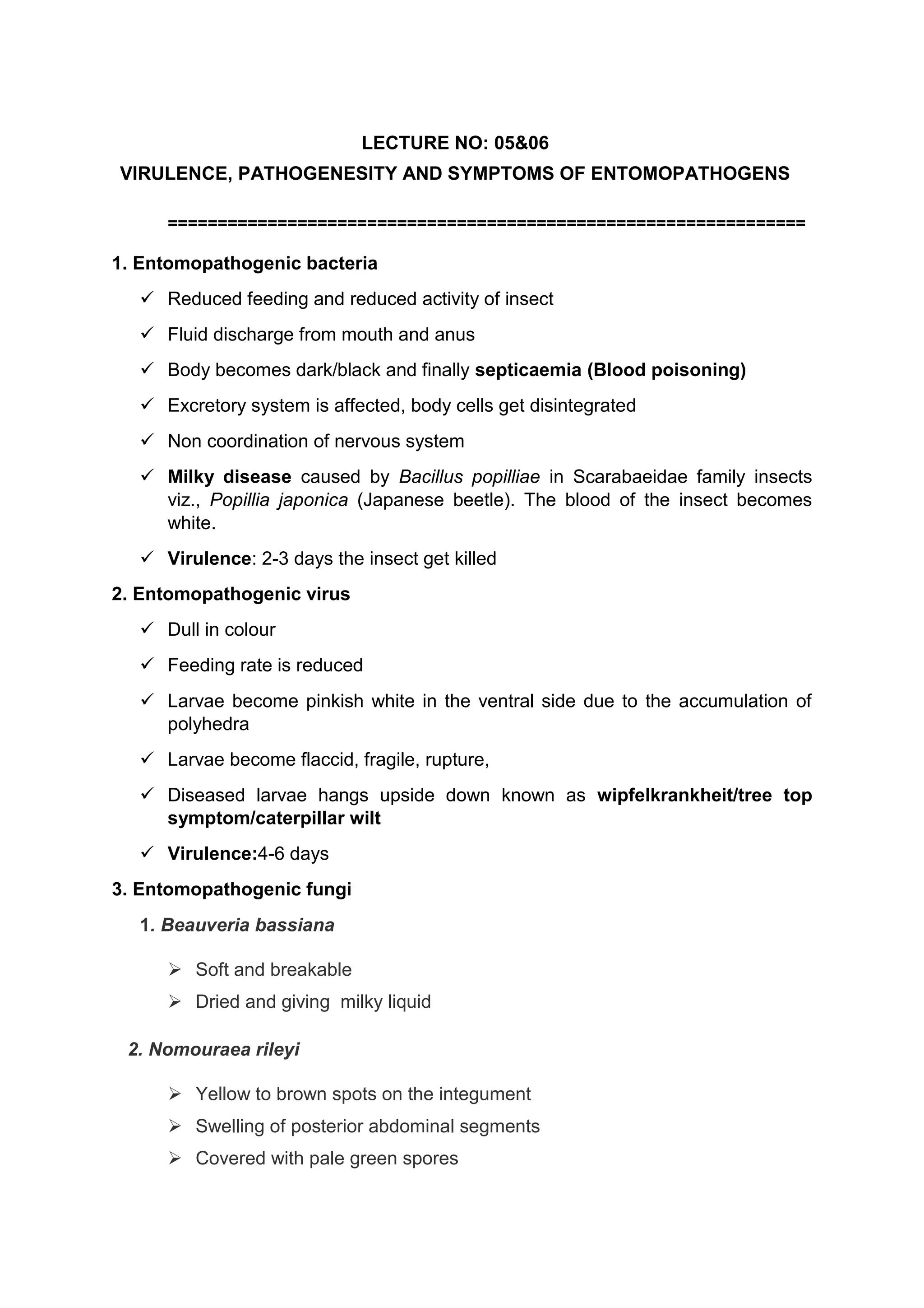 LECTURE NO: 05&06
VIRULENCE, PATHOGENESITY AND SYMPTOMS OF ENTOMOPATHOGENS
================================================================
1. Entomopathogenic bacteria
 Reduced feeding and reduced activity of insect
 Fluid discharge from mouth and anus
 Body becomes dark/black and finally septicaemia (Blood poisoning)
 Excretory system is affected, body cells get disintegrated
 Non coordination of nervous system
 Milky disease caused by Bacillus popilliae in Scarabaeidae family insects
viz., Popillia japonica (Japanese beetle). The blood of the insect becomes
white.
 Virulence: 2-3 days the insect get killed
2. Entomopathogenic virus
 Dull in colour
 Feeding rate is reduced
 Larvae become pinkish white in the ventral side due to the accumulation of
polyhedra
 Larvae become flaccid, fragile, rupture,
 Diseased larvae hangs upside down known as wipfelkrankheit/tree top
symptom/caterpillar wilt
 Virulence:4-6 days
3. Entomopathogenic fungi
1. Beauveria bassiana
 Soft and breakable
 Dried and giving milky liquid
2. Nomouraea rileyi
 Yellow to brown spots on the integument
 Swelling of posterior abdominal segments
 Covered with pale green spores
 