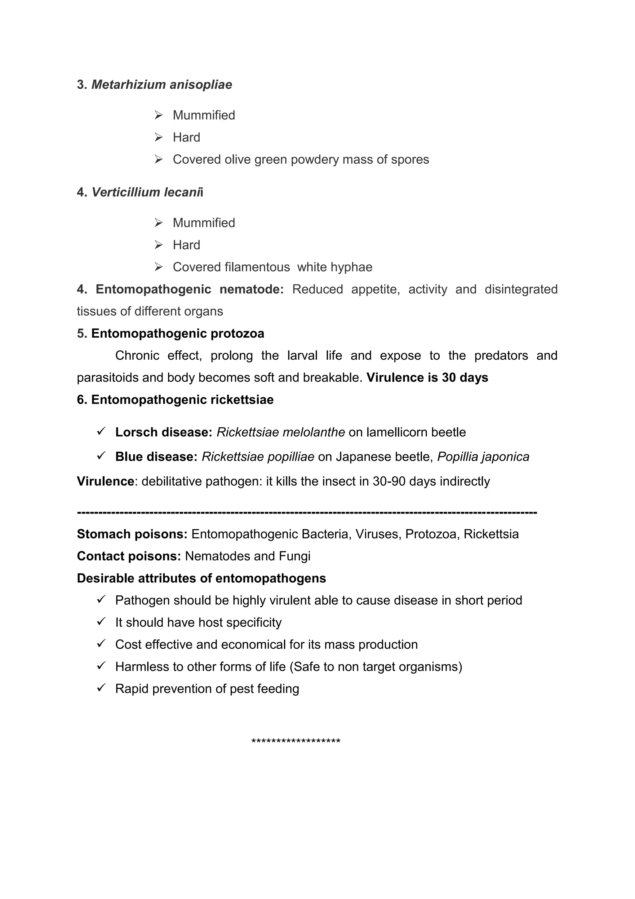 3. Metarhizium anisopliae
 Mummified
 Hard
 Covered olive green powdery mass of spores
4. Verticillium lecanii
 Mummified
 Hard
 Covered filamentous white hyphae
4. Entomopathogenic nematode: Reduced appetite, activity and disintegrated
tissues of different organs
5. Entomopathogenic protozoa
Chronic effect, prolong the larval life and expose to the predators and
parasitoids and body becomes soft and breakable. Virulence is 30 days
6. Entomopathogenic rickettsiae
 Lorsch disease: Rickettsiae melolanthe on lamellicorn beetle
 Blue disease: Rickettsiae popilliae on Japanese beetle, Popillia japonica
Virulence: debilitative pathogen: it kills the insect in 30-90 days indirectly
------------------------------------------------------------------------------------------------------------
Stomach poisons: Entomopathogenic Bacteria, Viruses, Protozoa, Rickettsia
Contact poisons: Nematodes and Fungi
Desirable attributes of entomopathogens
 Pathogen should be highly virulent able to cause disease in short period
 It should have host specificity
 Cost effective and economical for its mass production
 Harmless to other forms of life (Safe to non target organisms)
 Rapid prevention of pest feeding
******************
 