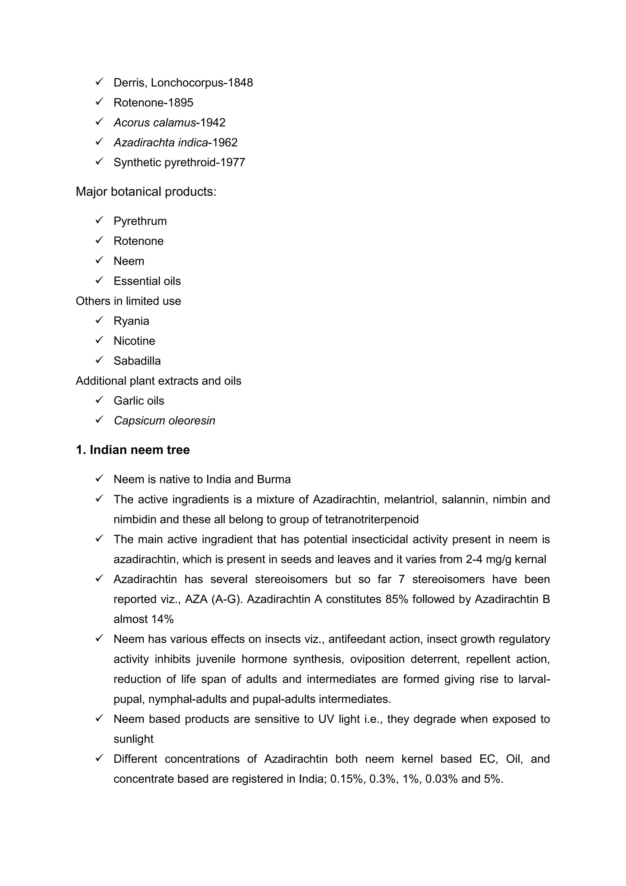  Derris, Lonchocorpus-1848
 Rotenone-1895
 Acorus calamus-1942
 Azadirachta indica-1962
 Synthetic pyrethroid-1977
Major botanical products:
 Pyrethrum
 Rotenone
 Neem
 Essential oils
Others in limited use
 Ryania
 Nicotine
 Sabadilla
Additional plant extracts and oils
 Garlic oils
 Capsicum oleoresin
1. Indian neem tree
 Neem is native to India and Burma
 The active ingradients is a mixture of Azadirachtin, melantriol, salannin, nimbin and
nimbidin and these all belong to group of tetranotriterpenoid
 The main active ingradient that has potential insecticidal activity present in neem is
azadirachtin, which is present in seeds and leaves and it varies from 2-4 mg/g kernal
 Azadirachtin has several stereoisomers but so far 7 stereoisomers have been
reported viz., AZA (A-G). Azadirachtin A constitutes 85% followed by Azadirachtin B
almost 14%
 Neem has various effects on insects viz., antifeedant action, insect growth regulatory
activity inhibits juvenile hormone synthesis, oviposition deterrent, repellent action,
reduction of life span of adults and intermediates are formed giving rise to larval-
pupal, nymphal-adults and pupal-adults intermediates.
 Neem based products are sensitive to UV light i.e., they degrade when exposed to
sunlight
 Different concentrations of Azadirachtin both neem kernel based EC, Oil, and
concentrate based are registered in India; 0.15%, 0.3%, 1%, 0.03% and 5%.
 