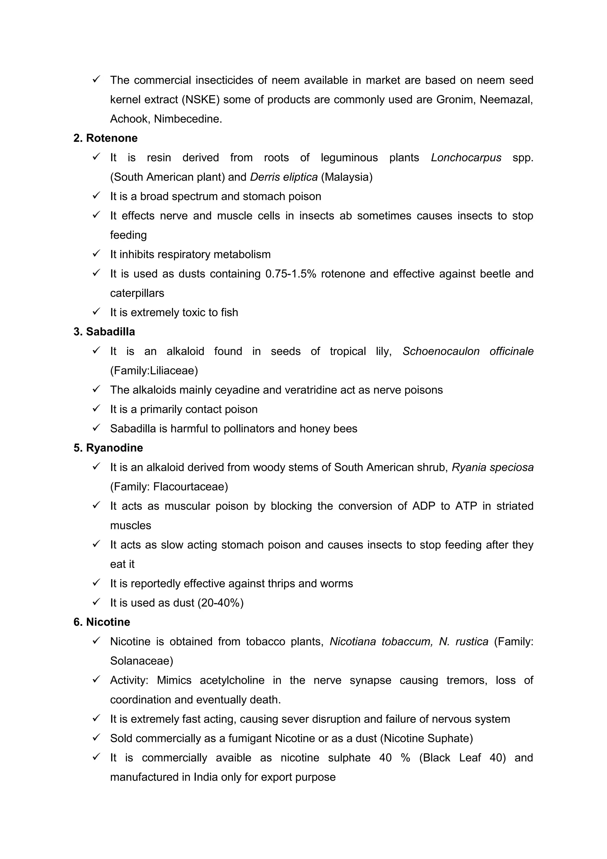  The commercial insecticides of neem available in market are based on neem seed
kernel extract (NSKE) some of products are commonly used are Gronim, Neemazal,
Achook, Nimbecedine.
2. Rotenone
 It is resin derived from roots of leguminous plants Lonchocarpus spp.
(South American plant) and Derris eliptica (Malaysia)
 It is a broad spectrum and stomach poison
 It effects nerve and muscle cells in insects ab sometimes causes insects to stop
feeding
 It inhibits respiratory metabolism
 It is used as dusts containing 0.75-1.5% rotenone and effective against beetle and
caterpillars
 It is extremely toxic to fish
3. Sabadilla
 It is an alkaloid found in seeds of tropical lily, Schoenocaulon officinale
(Family:Liliaceae)
 The alkaloids mainly ceyadine and veratridine act as nerve poisons
 It is a primarily contact poison
 Sabadilla is harmful to pollinators and honey bees
5. Ryanodine
 It is an alkaloid derived from woody stems of South American shrub, Ryania speciosa
(Family: Flacourtaceae)
 It acts as muscular poison by blocking the conversion of ADP to ATP in striated
muscles
 It acts as slow acting stomach poison and causes insects to stop feeding after they
eat it
 It is reportedly effective against thrips and worms
 It is used as dust (20-40%)
6. Nicotine
 Nicotine is obtained from tobacco plants, Nicotiana tobaccum, N. rustica (Family:
Solanaceae)
 Activity: Mimics acetylcholine in the nerve synapse causing tremors, loss of
coordination and eventually death.
 It is extremely fast acting, causing sever disruption and failure of nervous system
 Sold commercially as a fumigant Nicotine or as a dust (Nicotine Suphate)
 It is commercially avaible as nicotine sulphate 40 % (Black Leaf 40) and
manufactured in India only for export purpose
 