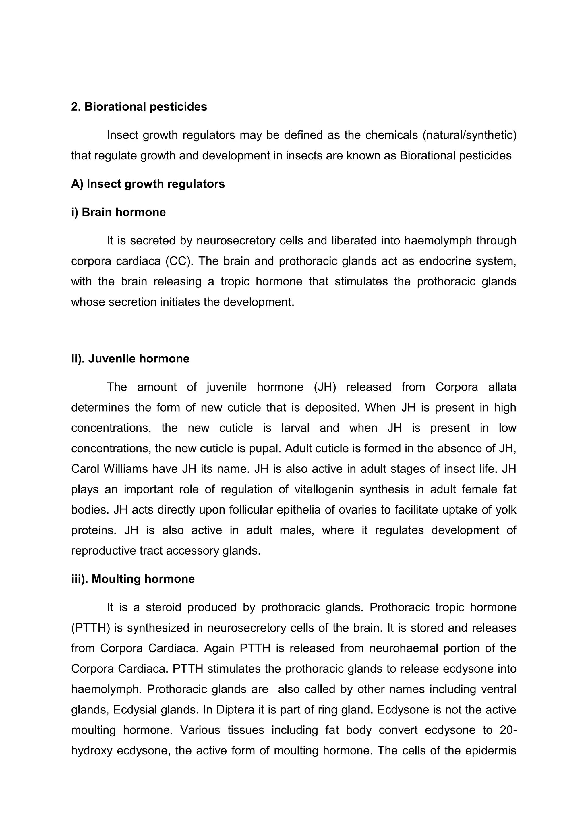 2. Biorational pesticides
Insect growth regulators may be defined as the chemicals (natural/synthetic)
that regulate growth and development in insects are known as Biorational pesticides
A) Insect growth regulators
i) Brain hormone
It is secreted by neurosecretory cells and liberated into haemolymph through
corpora cardiaca (CC). The brain and prothoracic glands act as endocrine system,
with the brain releasing a tropic hormone that stimulates the prothoracic glands
whose secretion initiates the development.
ii). Juvenile hormone
The amount of juvenile hormone (JH) released from Corpora allata
determines the form of new cuticle that is deposited. When JH is present in high
concentrations, the new cuticle is larval and when JH is present in low
concentrations, the new cuticle is pupal. Adult cuticle is formed in the absence of JH,
Carol Williams have JH its name. JH is also active in adult stages of insect life. JH
plays an important role of regulation of vitellogenin synthesis in adult female fat
bodies. JH acts directly upon follicular epithelia of ovaries to facilitate uptake of yolk
proteins. JH is also active in adult males, where it regulates development of
reproductive tract accessory glands.
iii). Moulting hormone
It is a steroid produced by prothoracic glands. Prothoracic tropic hormone
(PTTH) is synthesized in neurosecretory cells of the brain. It is stored and releases
from Corpora Cardiaca. Again PTTH is released from neurohaemal portion of the
Corpora Cardiaca. PTTH stimulates the prothoracic glands to release ecdysone into
haemolymph. Prothoracic glands are also called by other names including ventral
glands, Ecdysial glands. In Diptera it is part of ring gland. Ecdysone is not the active
moulting hormone. Various tissues including fat body convert ecdysone to 20-
hydroxy ecdysone, the active form of moulting hormone. The cells of the epidermis
 