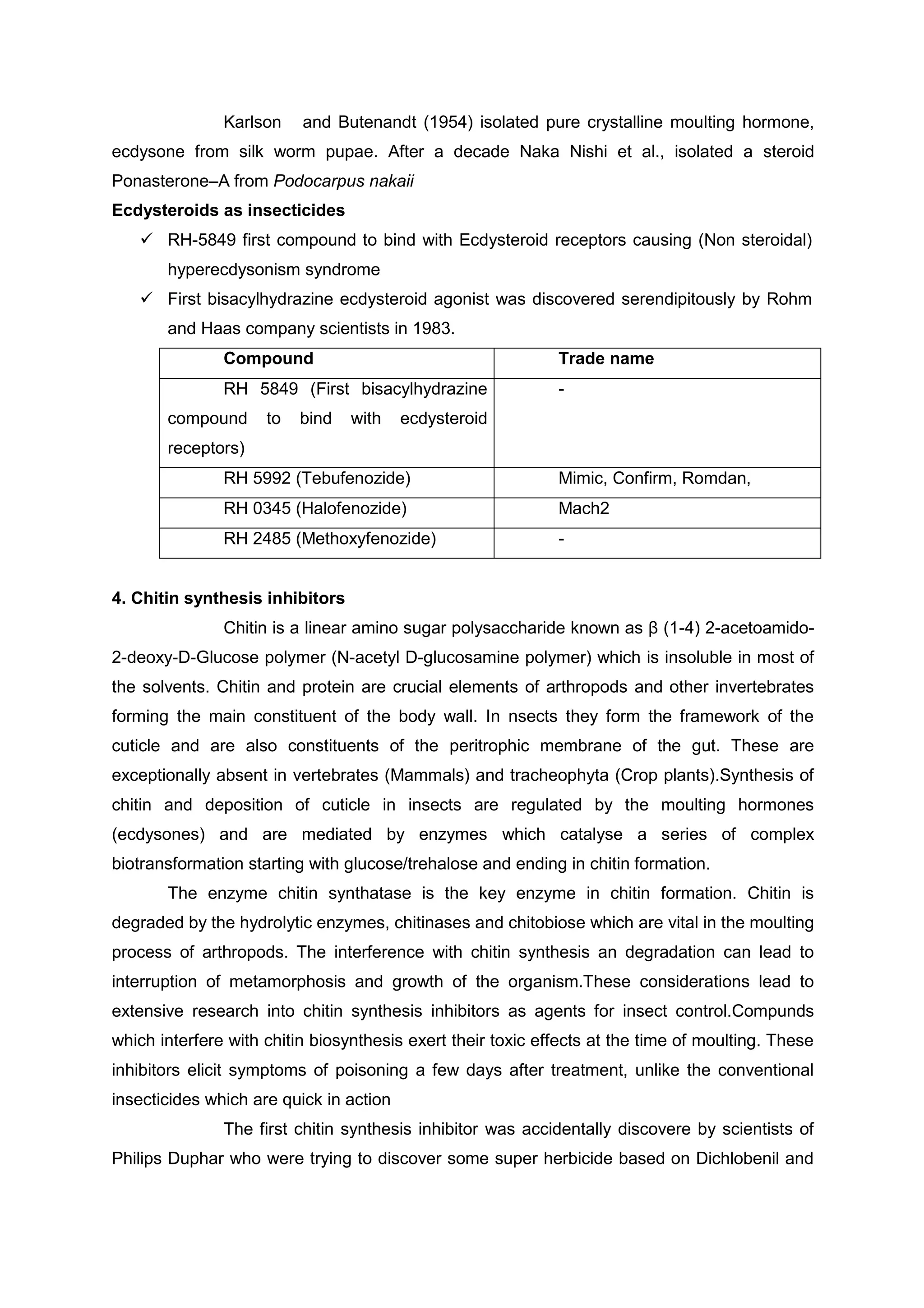 Karlson and Butenandt (1954) isolated pure crystalline moulting hormone,
ecdysone from silk worm pupae. After a decade Naka Nishi et al., isolated a steroid
Ponasterone–A from Podocarpus nakaii
Ecdysteroids as insecticides
 RH-5849 first compound to bind with Ecdysteroid receptors causing (Non steroidal)
hyperecdysonism syndrome
 First bisacylhydrazine ecdysteroid agonist was discovered serendipitously by Rohm
and Haas company scientists in 1983.
Compound Trade name
RH 5849 (First bisacylhydrazine
compound to bind with ecdysteroid
receptors)
-
RH 5992 (Tebufenozide) Mimic, Confirm, Romdan,
RH 0345 (Halofenozide) Mach2
RH 2485 (Methoxyfenozide) -
4. Chitin synthesis inhibitors
Chitin is a linear amino sugar polysaccharide known as β (1-4) 2-acetoamido-
2-deoxy-D-Glucose polymer (N-acetyl D-glucosamine polymer) which is insoluble in most of
the solvents. Chitin and protein are crucial elements of arthropods and other invertebrates
forming the main constituent of the body wall. In nsects they form the framework of the
cuticle and are also constituents of the peritrophic membrane of the gut. These are
exceptionally absent in vertebrates (Mammals) and tracheophyta (Crop plants).Synthesis of
chitin and deposition of cuticle in insects are regulated by the moulting hormones
(ecdysones) and are mediated by enzymes which catalyse a series of complex
biotransformation starting with glucose/trehalose and ending in chitin formation.
The enzyme chitin synthatase is the key enzyme in chitin formation. Chitin is
degraded by the hydrolytic enzymes, chitinases and chitobiose which are vital in the moulting
process of arthropods. The interference with chitin synthesis an degradation can lead to
interruption of metamorphosis and growth of the organism.These considerations lead to
extensive research into chitin synthesis inhibitors as agents for insect control.Compunds
which interfere with chitin biosynthesis exert their toxic effects at the time of moulting. These
inhibitors elicit symptoms of poisoning a few days after treatment, unlike the conventional
insecticides which are quick in action
The first chitin synthesis inhibitor was accidentally discovere by scientists of
Philips Duphar who were trying to discover some super herbicide based on Dichlobenil and
 