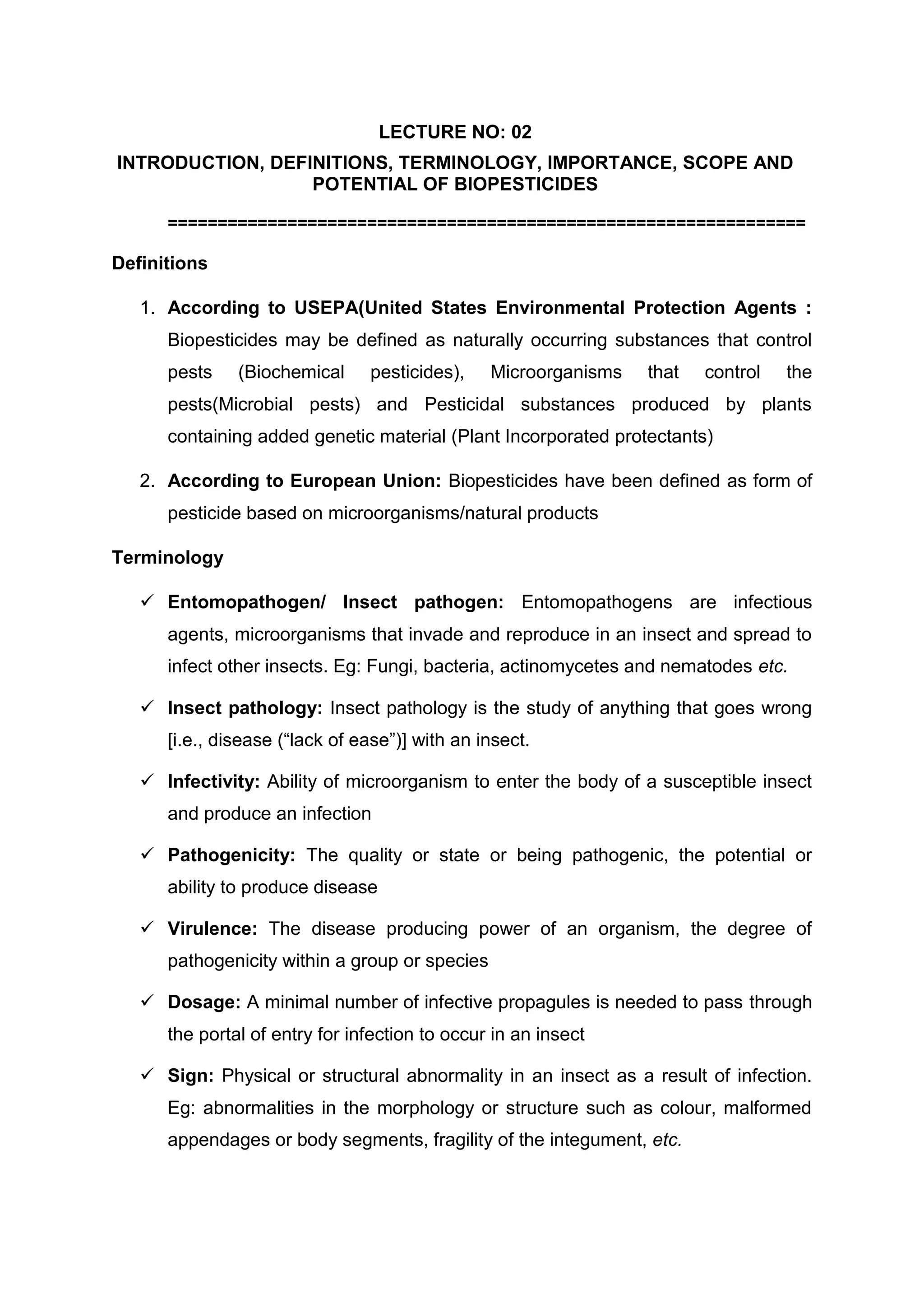 LECTURE NO: 02
INTRODUCTION, DEFINITIONS, TERMINOLOGY, IMPORTANCE, SCOPE AND
POTENTIAL OF BIOPESTICIDES
================================================================
Definitions
1. According to USEPA(United States Environmental Protection Agents :
Biopesticides may be defined as naturally occurring substances that control
pests (Biochemical pesticides), Microorganisms that control the
pests(Microbial pests) and Pesticidal substances produced by plants
containing added genetic material (Plant Incorporated protectants)
2. According to European Union: Biopesticides have been defined as form of
pesticide based on microorganisms/natural products
Terminology
 Entomopathogen/ Insect pathogen: Entomopathogens are infectious
agents, microorganisms that invade and reproduce in an insect and spread to
infect other insects. Eg: Fungi, bacteria, actinomycetes and nematodes etc.
 Insect pathology: Insect pathology is the study of anything that goes wrong
[i.e., disease (“lack of ease”)] with an insect.
 Infectivity: Ability of microorganism to enter the body of a susceptible insect
and produce an infection
 Pathogenicity: The quality or state or being pathogenic, the potential or
ability to produce disease
 Virulence: The disease producing power of an organism, the degree of
pathogenicity within a group or species
 Dosage: A minimal number of infective propagules is needed to pass through
the portal of entry for infection to occur in an insect
 Sign: Physical or structural abnormality in an insect as a result of infection.
Eg: abnormalities in the morphology or structure such as colour, malformed
appendages or body segments, fragility of the integument, etc.
 