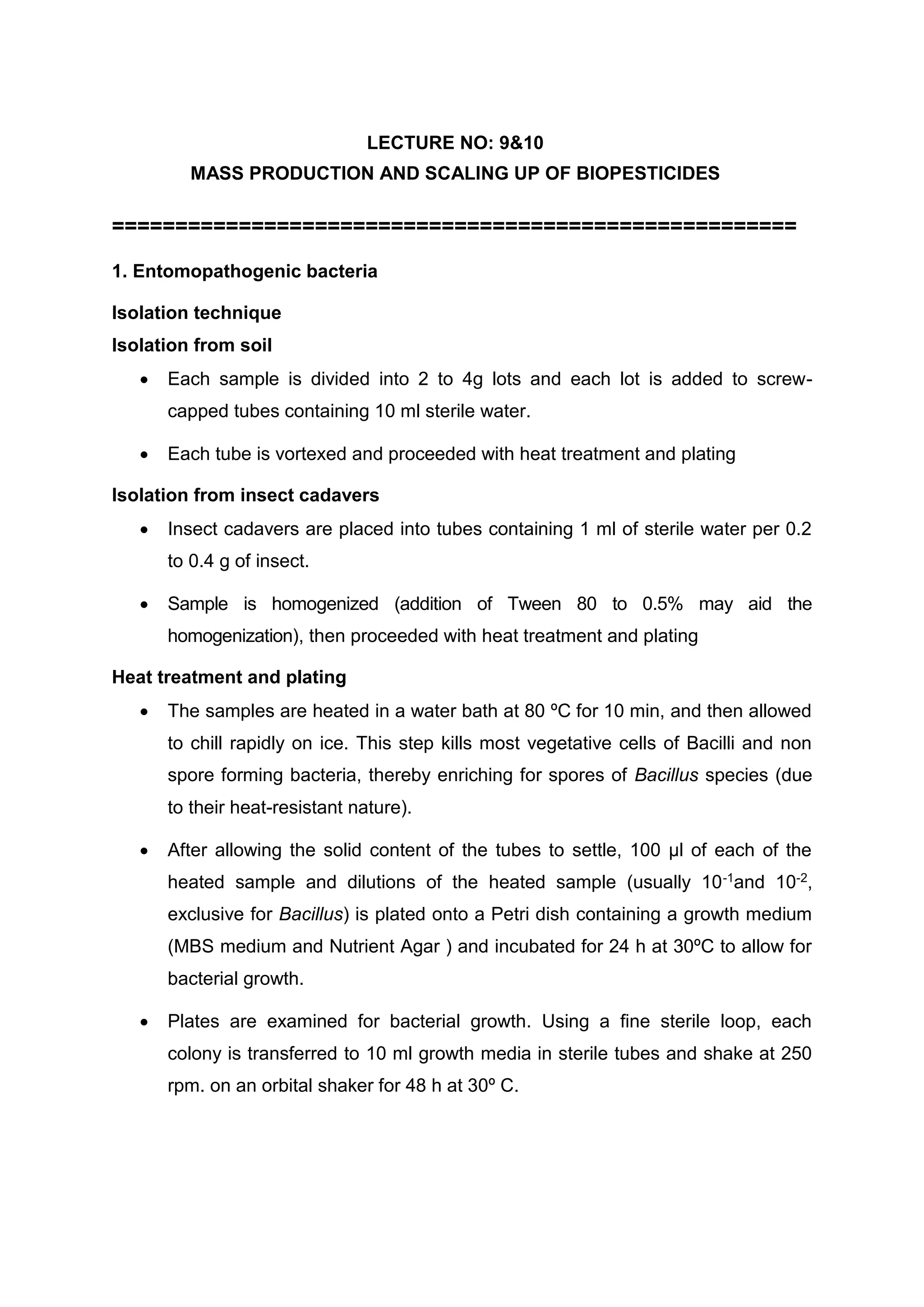 LECTURE NO: 9&10
MASS PRODUCTION AND SCALING UP OF BIOPESTICIDES
======================================================
1. Entomopathogenic bacteria
Isolation technique
Isolation from soil
 Each sample is divided into 2 to 4g lots and each lot is added to screw-
capped tubes containing 10 ml sterile water.
 Each tube is vortexed and proceeded with heat treatment and plating
Isolation from insect cadavers
 Insect cadavers are placed into tubes containing 1 ml of sterile water per 0.2
to 0.4 g of insect.
 Sample is homogenized (addition of Tween 80 to 0.5% may aid the
homogenization), then proceeded with heat treatment and plating
Heat treatment and plating
 The samples are heated in a water bath at 80 ºC for 10 min, and then allowed
to chill rapidly on ice. This step kills most vegetative cells of Bacilli and non
spore forming bacteria, thereby enriching for spores of Bacillus species (due
to their heat-resistant nature).
 After allowing the solid content of the tubes to settle, 100 µl of each of the
heated sample and dilutions of the heated sample (usually 10-1and 10-2,
exclusive for Bacillus) is plated onto a Petri dish containing a growth medium
(MBS medium and Nutrient Agar ) and incubated for 24 h at 30ºC to allow for
bacterial growth.
 Plates are examined for bacterial growth. Using a ﬁne sterile loop, each
colony is transferred to 10 ml growth media in sterile tubes and shake at 250
rpm. on an orbital shaker for 48 h at 30º C.
 