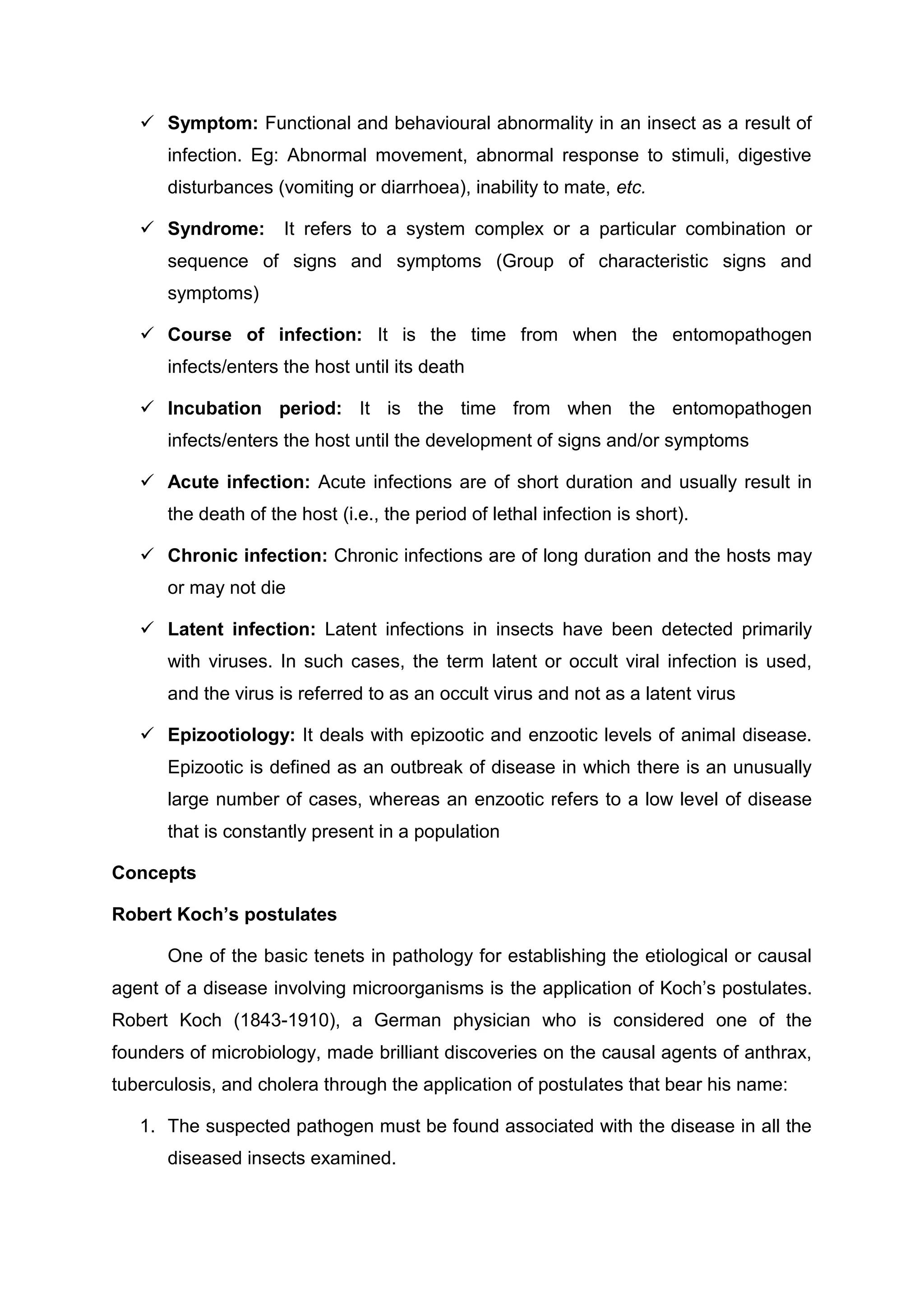  Symptom: Functional and behavioural abnormality in an insect as a result of
infection. Eg: Abnormal movement, abnormal response to stimuli, digestive
disturbances (vomiting or diarrhoea), inability to mate, etc.
 Syndrome: It refers to a system complex or a particular combination or
sequence of signs and symptoms (Group of characteristic signs and
symptoms)
 Course of infection: It is the time from when the entomopathogen
infects/enters the host until its death
 Incubation period: It is the time from when the entomopathogen
infects/enters the host until the development of signs and/or symptoms
 Acute infection: Acute infections are of short duration and usually result in
the death of the host (i.e., the period of lethal infection is short).
 Chronic infection: Chronic infections are of long duration and the hosts may
or may not die
 Latent infection: Latent infections in insects have been detected primarily
with viruses. In such cases, the term latent or occult viral infection is used,
and the virus is referred to as an occult virus and not as a latent virus
 Epizootiology: It deals with epizootic and enzootic levels of animal disease.
Epizootic is defined as an outbreak of disease in which there is an unusually
large number of cases, whereas an enzootic refers to a low level of disease
that is constantly present in a population
Concepts
Robert Koch’s postulates
One of the basic tenets in pathology for establishing the etiological or causal
agent of a disease involving microorganisms is the application of Koch’s postulates.
Robert Koch (1843-1910), a German physician who is considered one of the
founders of microbiology, made brilliant discoveries on the causal agents of anthrax,
tuberculosis, and cholera through the application of postulates that bear his name:
1. The suspected pathogen must be found associated with the disease in all the
diseased insects examined.
 