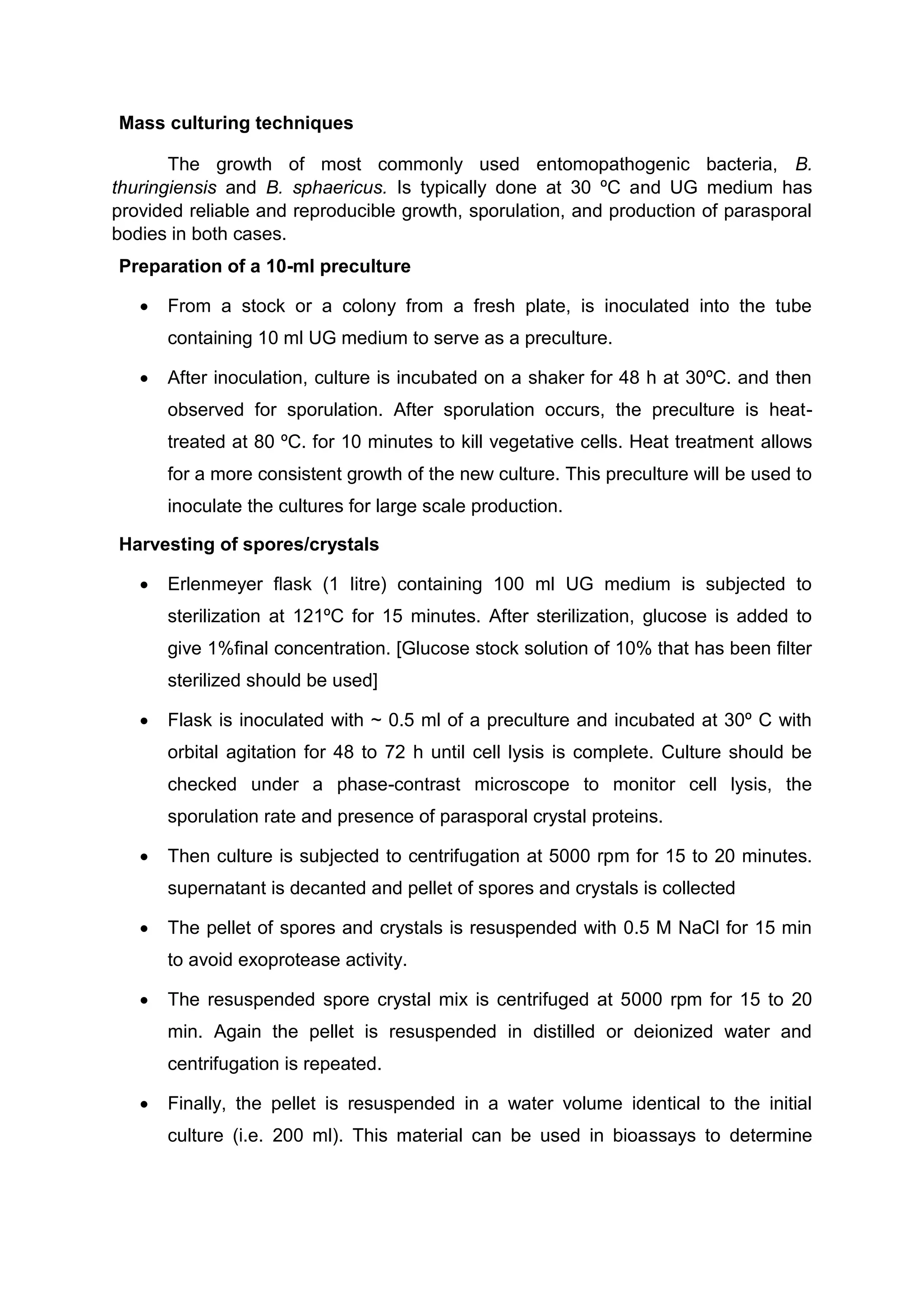 Mass culturing techniques
The growth of most commonly used entomopathogenic bacteria, B.
thuringiensis and B. sphaericus. Is typically done at 30 ºC and UG medium has
provided reliable and reproducible growth, sporulation, and production of parasporal
bodies in both cases.
Preparation of a 10-ml preculture
 From a stock or a colony from a fresh plate, is inoculated into the tube
containing 10 ml UG medium to serve as a preculture.
 After inoculation, culture is incubated on a shaker for 48 h at 30ºC. and then
observed for sporulation. After sporulation occurs, the preculture is heat-
treated at 80 ºC. for 10 minutes to kill vegetative cells. Heat treatment allows
for a more consistent growth of the new culture. This preculture will be used to
inoculate the cultures for large scale production.
Harvesting of spores/crystals
 Erlenmeyer ﬂask (1 litre) containing 100 ml UG medium is subjected to
sterilization at 121ºC for 15 minutes. After sterilization, glucose is added to
give 1%ﬁnal concentration. [Glucose stock solution of 10% that has been ﬁlter
sterilized should be used]
 Flask is inoculated with ~ 0.5 ml of a preculture and incubated at 30º C with
orbital agitation for 48 to 72 h until cell lysis is complete. Culture should be
checked under a phase-contrast microscope to monitor cell lysis, the
sporulation rate and presence of parasporal crystal proteins.
 Then culture is subjected to centrifugation at 5000 rpm for 15 to 20 minutes.
supernatant is decanted and pellet of spores and crystals is collected
 The pellet of spores and crystals is resuspended with 0.5 M NaCl for 15 min
to avoid exoprotease activity.
 The resuspended spore crystal mix is centrifuged at 5000 rpm for 15 to 20
min. Again the pellet is resuspended in distilled or deionized water and
centrifugation is repeated.
 Finally, the pellet is resuspended in a water volume identical to the initial
culture (i.e. 200 ml). This material can be used in bioassays to determine
 