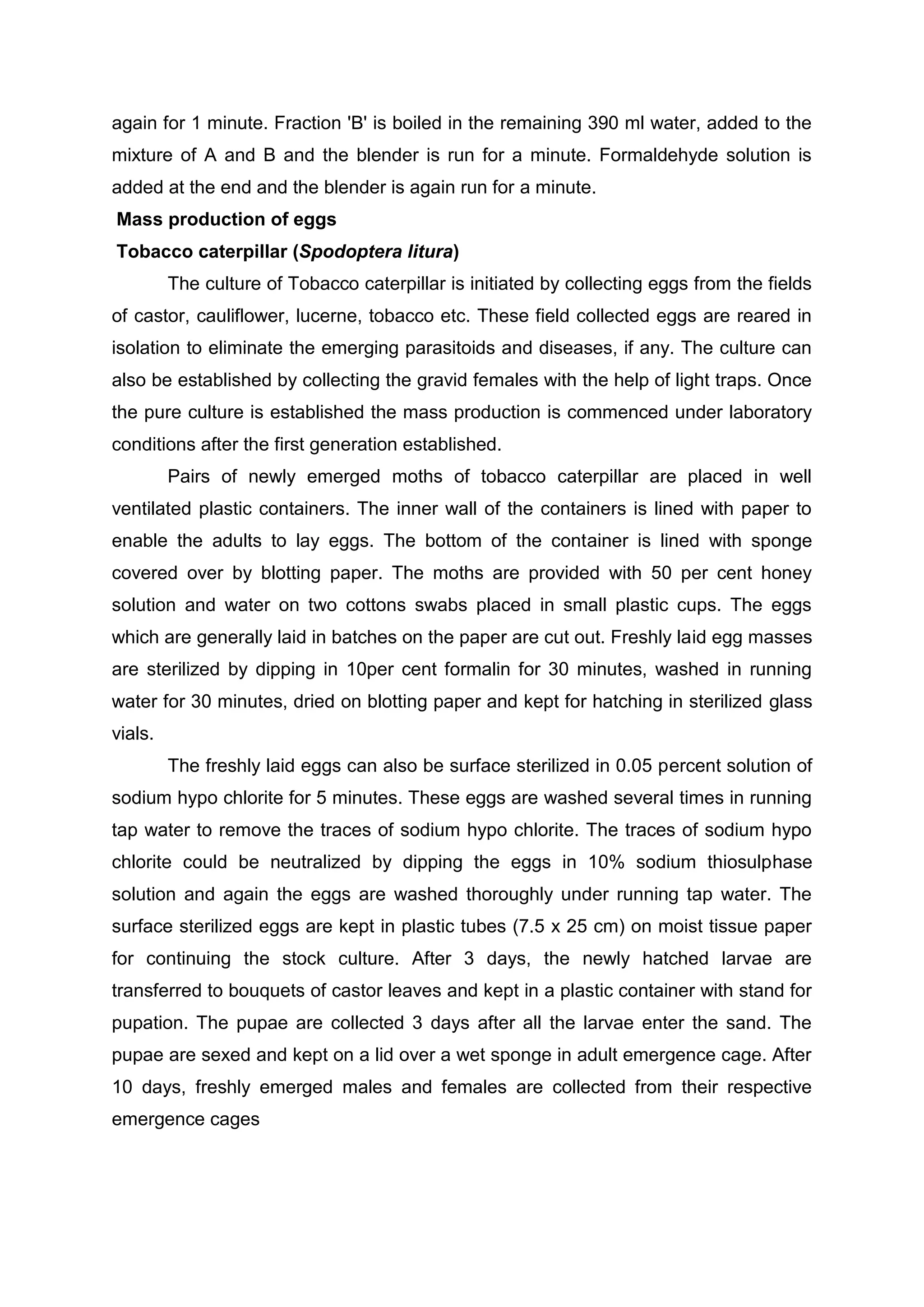 again for 1 minute. Fraction 'B' is boiled in the remaining 390 ml water, added to the
mixture of A and B and the blender is run for a minute. Formaldehyde solution is
added at the end and the blender is again run for a minute.
Mass production of eggs
Tobacco caterpillar (Spodoptera litura)
The culture of Tobacco caterpillar is initiated by collecting eggs from the fields
of castor, cauliflower, lucerne, tobacco etc. These field collected eggs are reared in
isolation to eliminate the emerging parasitoids and diseases, if any. The culture can
also be established by collecting the gravid females with the help of light traps. Once
the pure culture is established the mass production is commenced under laboratory
conditions after the first generation established.
Pairs of newly emerged moths of tobacco caterpillar are placed in well
ventilated plastic containers. The inner wall of the containers is lined with paper to
enable the adults to lay eggs. The bottom of the container is lined with sponge
covered over by blotting paper. The moths are provided with 50 per cent honey
solution and water on two cottons swabs placed in small plastic cups. The eggs
which are generally laid in batches on the paper are cut out. Freshly laid egg masses
are sterilized by dipping in 10per cent formalin for 30 minutes, washed in running
water for 30 minutes, dried on blotting paper and kept for hatching in sterilized glass
vials.
The freshly laid eggs can also be surface sterilized in 0.05 percent solution of
sodium hypo chlorite for 5 minutes. These eggs are washed several times in running
tap water to remove the traces of sodium hypo chlorite. The traces of sodium hypo
chlorite could be neutralized by dipping the eggs in 10% sodium thiosulphase
solution and again the eggs are washed thoroughly under running tap water. The
surface sterilized eggs are kept in plastic tubes (7.5 x 25 cm) on moist tissue paper
for continuing the stock culture. After 3 days, the newly hatched larvae are
transferred to bouquets of castor leaves and kept in a plastic container with stand for
pupation. The pupae are collected 3 days after all the larvae enter the sand. The
pupae are sexed and kept on a lid over a wet sponge in adult emergence cage. After
10 days, freshly emerged males and females are collected from their respective
emergence cages
 