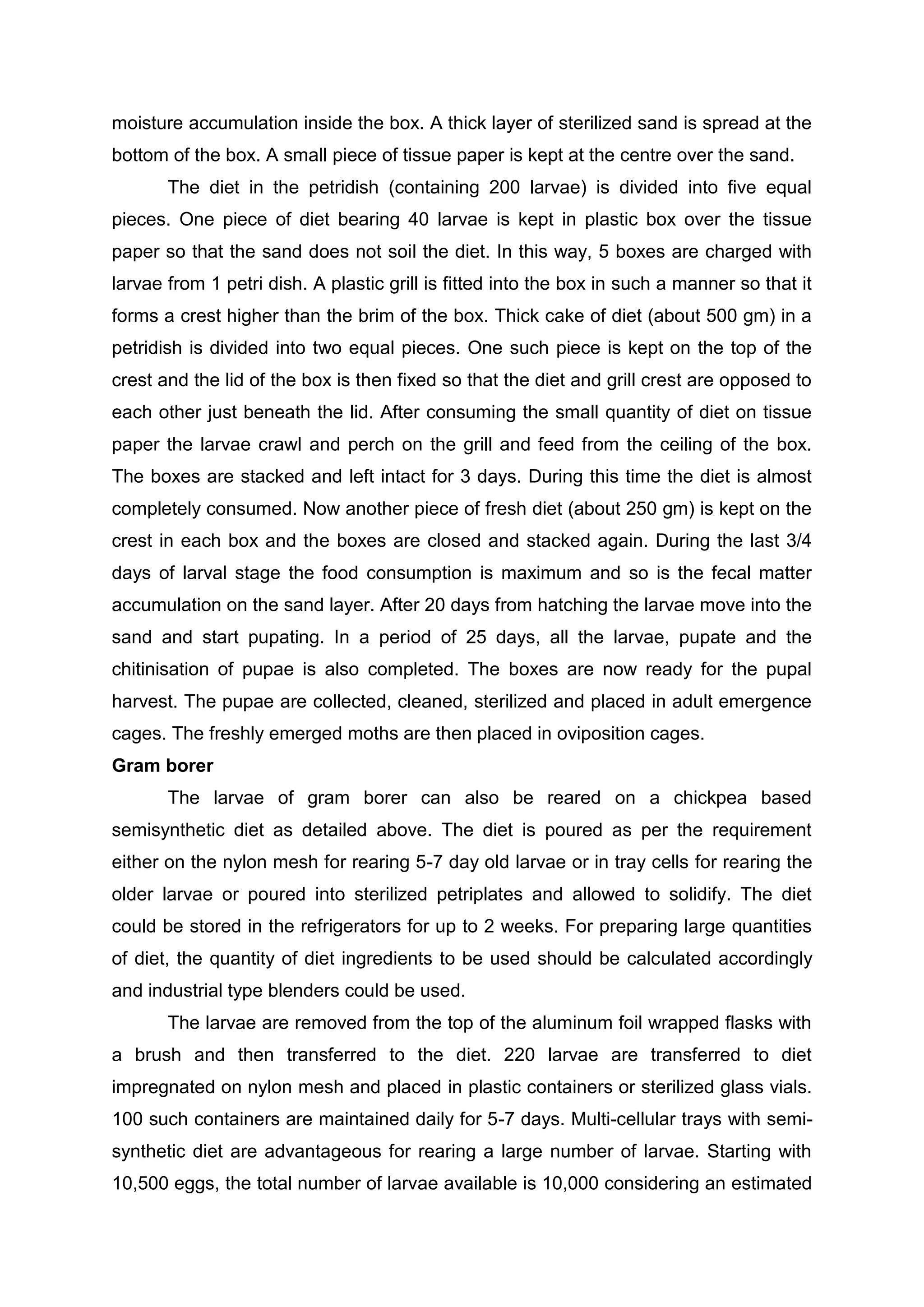moisture accumulation inside the box. A thick layer of sterilized sand is spread at the
bottom of the box. A small piece of tissue paper is kept at the centre over the sand.
The diet in the petridish (containing 200 larvae) is divided into five equal
pieces. One piece of diet bearing 40 larvae is kept in plastic box over the tissue
paper so that the sand does not soil the diet. In this way, 5 boxes are charged with
larvae from 1 petri dish. A plastic grill is fitted into the box in such a manner so that it
forms a crest higher than the brim of the box. Thick cake of diet (about 500 gm) in a
petridish is divided into two equal pieces. One such piece is kept on the top of the
crest and the lid of the box is then fixed so that the diet and grill crest are opposed to
each other just beneath the lid. After consuming the small quantity of diet on tissue
paper the larvae crawl and perch on the grill and feed from the ceiling of the box.
The boxes are stacked and left intact for 3 days. During this time the diet is almost
completely consumed. Now another piece of fresh diet (about 250 gm) is kept on the
crest in each box and the boxes are closed and stacked again. During the last 3/4
days of larval stage the food consumption is maximum and so is the fecal matter
accumulation on the sand layer. After 20 days from hatching the larvae move into the
sand and start pupating. In a period of 25 days, all the larvae, pupate and the
chitinisation of pupae is also completed. The boxes are now ready for the pupal
harvest. The pupae are collected, cleaned, sterilized and placed in adult emergence
cages. The freshly emerged moths are then placed in oviposition cages.
Gram borer
The larvae of gram borer can also be reared on a chickpea based
semisynthetic diet as detailed above. The diet is poured as per the requirement
either on the nylon mesh for rearing 5-7 day old larvae or in tray cells for rearing the
older larvae or poured into sterilized petriplates and allowed to solidify. The diet
could be stored in the refrigerators for up to 2 weeks. For preparing large quantities
of diet, the quantity of diet ingredients to be used should be calculated accordingly
and industrial type blenders could be used.
The larvae are removed from the top of the aluminum foil wrapped flasks with
a brush and then transferred to the diet. 220 larvae are transferred to diet
impregnated on nylon mesh and placed in plastic containers or sterilized glass vials.
100 such containers are maintained daily for 5-7 days. Multi-cellular trays with semi-
synthetic diet are advantageous for rearing a large number of larvae. Starting with
10,500 eggs, the total number of larvae available is 10,000 considering an estimated
 