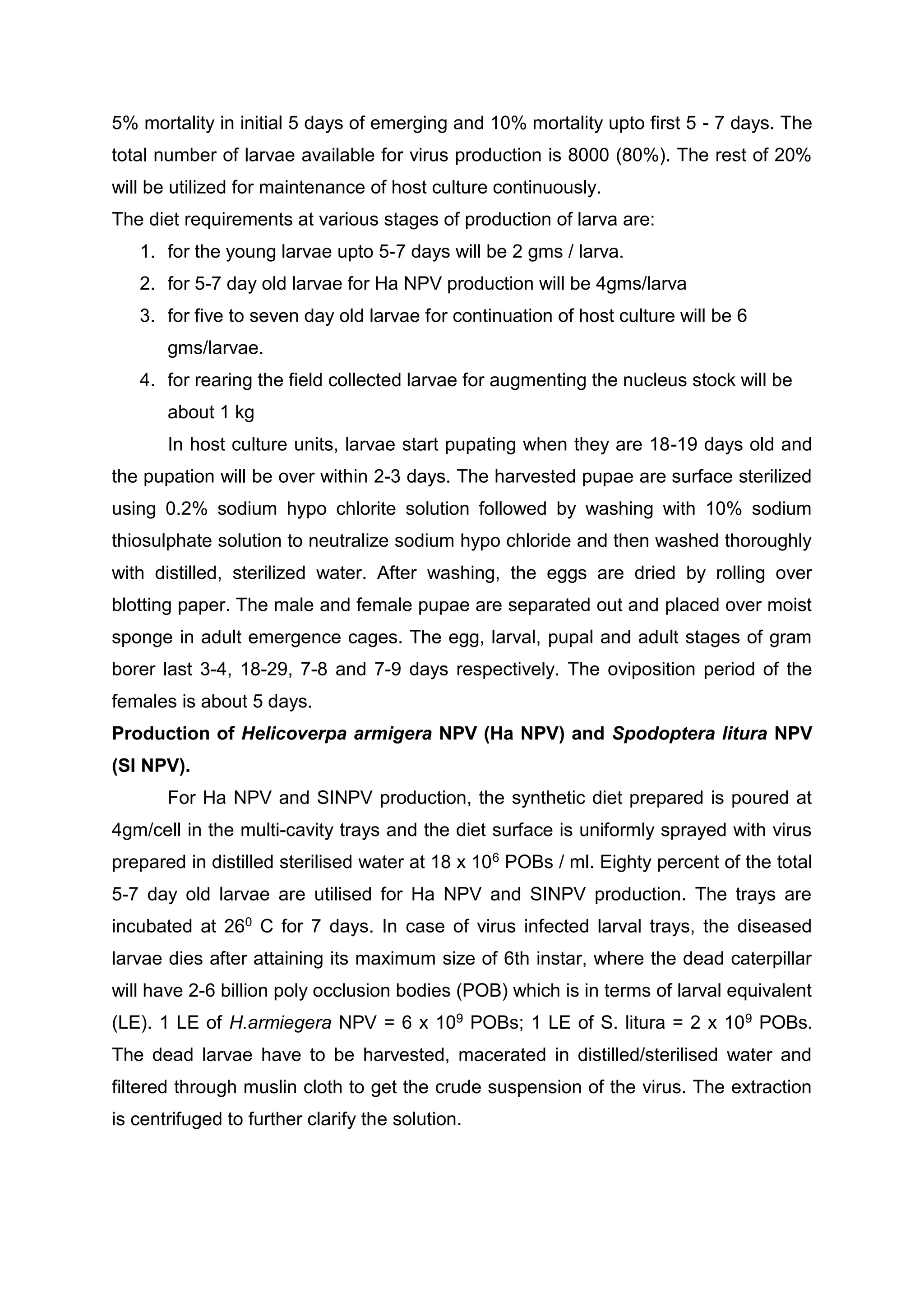 5% mortality in initial 5 days of emerging and 10% mortality upto first 5 - 7 days. The
total number of larvae available for virus production is 8000 (80%). The rest of 20%
will be utilized for maintenance of host culture continuously.
The diet requirements at various stages of production of larva are:
1. for the young larvae upto 5-7 days will be 2 gms / larva.
2. for 5-7 day old larvae for Ha NPV production will be 4gms/larva
3. for five to seven day old larvae for continuation of host culture will be 6
gms/larvae.
4. for rearing the field collected larvae for augmenting the nucleus stock will be
about 1 kg
In host culture units, larvae start pupating when they are 18-19 days old and
the pupation will be over within 2-3 days. The harvested pupae are surface sterilized
using 0.2% sodium hypo chlorite solution followed by washing with 10% sodium
thiosulphate solution to neutralize sodium hypo chloride and then washed thoroughly
with distilled, sterilized water. After washing, the eggs are dried by rolling over
blotting paper. The male and female pupae are separated out and placed over moist
sponge in adult emergence cages. The egg, larval, pupal and adult stages of gram
borer last 3-4, 18-29, 7-8 and 7-9 days respectively. The oviposition period of the
females is about 5 days.
Production of Helicoverpa armigera NPV (Ha NPV) and Spodoptera litura NPV
(SI NPV).
For Ha NPV and SINPV production, the synthetic diet prepared is poured at
4gm/cell in the multi-cavity trays and the diet surface is uniformly sprayed with virus
prepared in distilled sterilised water at 18 x 106 POBs / ml. Eighty percent of the total
5-7 day old larvae are utilised for Ha NPV and SINPV production. The trays are
incubated at 260 C for 7 days. In case of virus infected larval trays, the diseased
larvae dies after attaining its maximum size of 6th instar, where the dead caterpillar
will have 2-6 billion poly occlusion bodies (POB) which is in terms of larval equivalent
(LE). 1 LE of H.armiegera NPV = 6 x 109 POBs; 1 LE of S. litura = 2 x 109 POBs.
The dead larvae have to be harvested, macerated in distilled/sterilised water and
filtered through muslin cloth to get the crude suspension of the virus. The extraction
is centrifuged to further clarify the solution.
 
