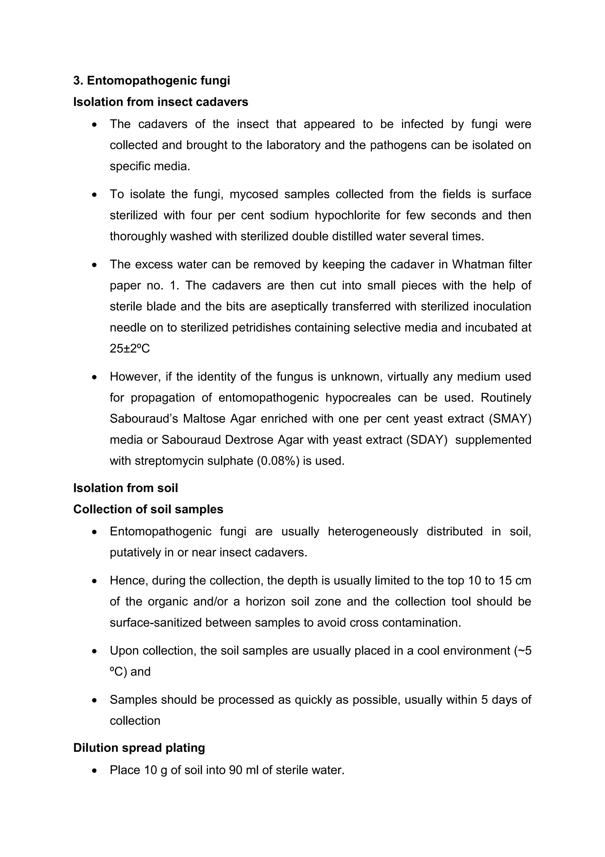 3. Entomopathogenic fungi
Isolation from insect cadavers
 The cadavers of the insect that appeared to be infected by fungi were
collected and brought to the laboratory and the pathogens can be isolated on
specific media.
 To isolate the fungi, mycosed samples collected from the fields is surface
sterilized with four per cent sodium hypochlorite for few seconds and then
thoroughly washed with sterilized double distilled water several times.
 The excess water can be removed by keeping the cadaver in Whatman filter
paper no. 1. The cadavers are then cut into small pieces with the help of
sterile blade and the bits are aseptically transferred with sterilized inoculation
needle on to sterilized petridishes containing selective media and incubated at
25±2ºC
 However, if the identity of the fungus is unknown, virtually any medium used
for propagation of entomopathogenic hypocreales can be used. Routinely
Sabouraud’s Maltose Agar enriched with one per cent yeast extract (SMAY)
media or Sabouraud Dextrose Agar with yeast extract (SDAY) supplemented
with streptomycin sulphate (0.08%) is used.
Isolation from soil
Collection of soil samples
 Entomopathogenic fungi are usually heterogeneously distributed in soil,
putatively in or near insect cadavers.
 Hence, during the collection, the depth is usually limited to the top 10 to 15 cm
of the organic and/or a horizon soil zone and the collection tool should be
surface-sanitized between samples to avoid cross contamination.
 Upon collection, the soil samples are usually placed in a cool environment (~5
ºC) and
 Samples should be processed as quickly as possible, usually within 5 days of
collection
Dilution spread plating
 Place 10 g of soil into 90 ml of sterile water.
 