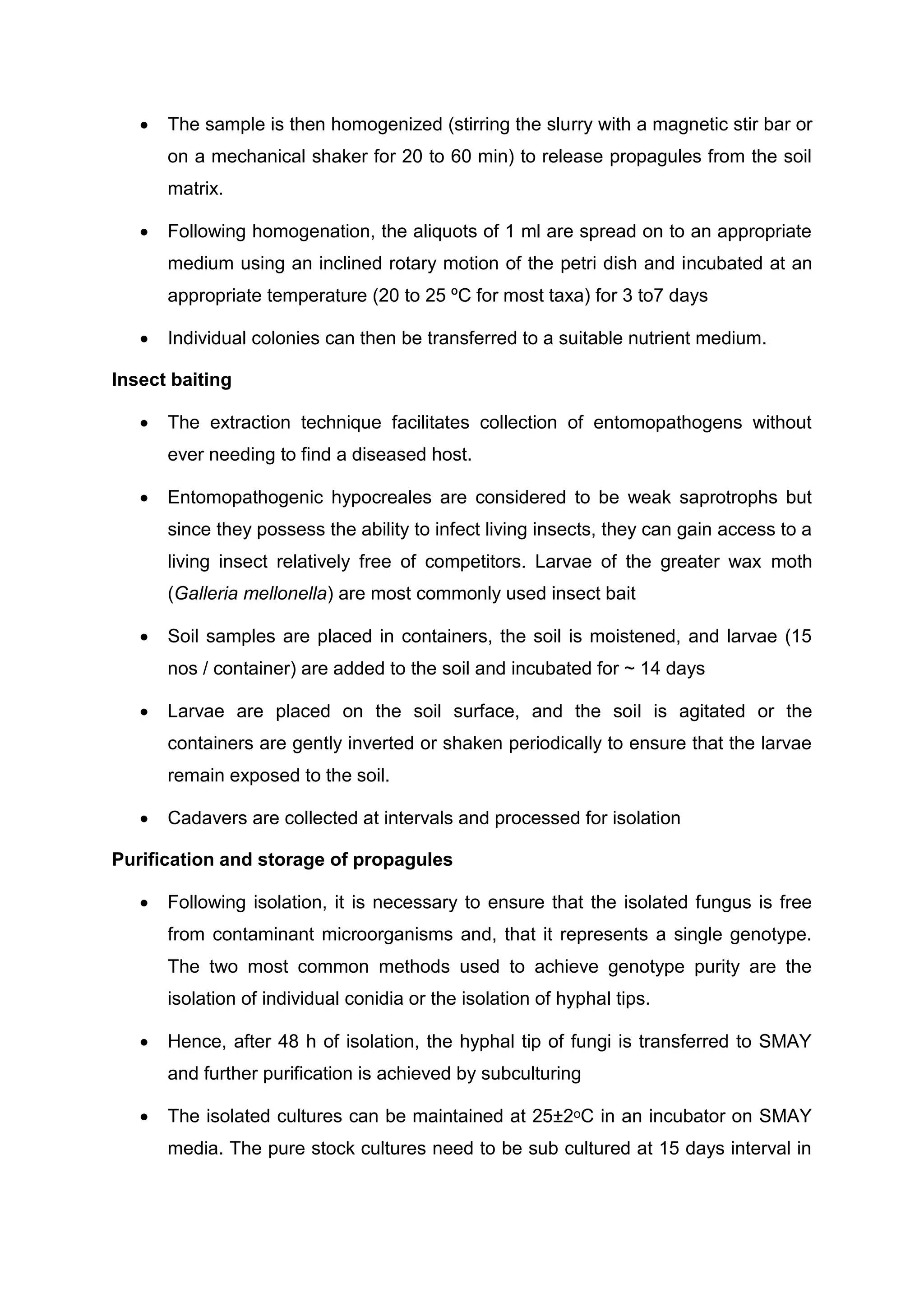  The sample is then homogenized (stirring the slurry with a magnetic stir bar or
on a mechanical shaker for 20 to 60 min) to release propagules from the soil
matrix.
 Following homogenation, the aliquots of 1 ml are spread on to an appropriate
medium using an inclined rotary motion of the petri dish and incubated at an
appropriate temperature (20 to 25 ºC for most taxa) for 3 to7 days
 Individual colonies can then be transferred to a suitable nutrient medium.
Insect baiting
 The extraction technique facilitates collection of entomopathogens without
ever needing to find a diseased host.
 Entomopathogenic hypocreales are considered to be weak saprotrophs but
since they possess the ability to infect living insects, they can gain access to a
living insect relatively free of competitors. Larvae of the greater wax moth
(Galleria mellonella) are most commonly used insect bait
 Soil samples are placed in containers, the soil is moistened, and larvae (15
nos / container) are added to the soil and incubated for ~ 14 days
 Larvae are placed on the soil surface, and the soil is agitated or the
containers are gently inverted or shaken periodically to ensure that the larvae
remain exposed to the soil.
 Cadavers are collected at intervals and processed for isolation
Purification and storage of propagules
 Following isolation, it is necessary to ensure that the isolated fungus is free
from contaminant microorganisms and, that it represents a single genotype.
The two most common methods used to achieve genotype purity are the
isolation of individual conidia or the isolation of hyphal tips.
 Hence, after 48 h of isolation, the hyphal tip of fungi is transferred to SMAY
and further purification is achieved by subculturing
 The isolated cultures can be maintained at 25±2ᵒC in an incubator on SMAY
media. The pure stock cultures need to be sub cultured at 15 days interval in
 