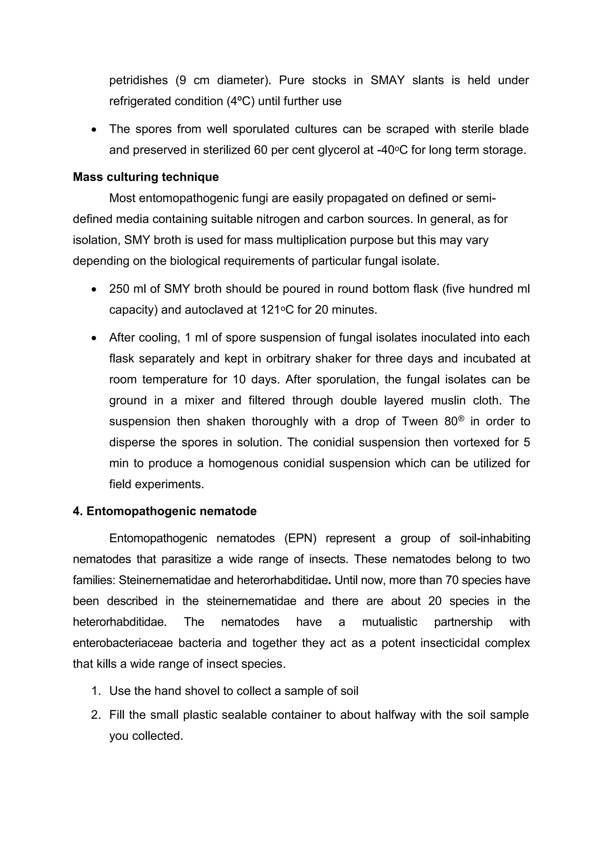 petridishes (9 cm diameter). Pure stocks in SMAY slants is held under
refrigerated condition (4ºC) until further use
 The spores from well sporulated cultures can be scraped with sterile blade
and preserved in sterilized 60 per cent glycerol at -40ᵒC for long term storage.
Mass culturing technique
Most entomopathogenic fungi are easily propagated on deﬁned or semi-
deﬁned media containing suitable nitrogen and carbon sources. In general, as for
isolation, SMY broth is used for mass multiplication purpose but this may vary
depending on the biological requirements of particular fungal isolate.
 250 ml of SMY broth should be poured in round bottom flask (five hundred ml
capacity) and autoclaved at 121ᵒC for 20 minutes.
 After cooling, 1 ml of spore suspension of fungal isolates inoculated into each
flask separately and kept in orbitrary shaker for three days and incubated at
room temperature for 10 days. After sporulation, the fungal isolates can be
ground in a mixer and filtered through double layered muslin cloth. The
suspension then shaken thoroughly with a drop of Tween 80® in order to
disperse the spores in solution. The conidial suspension then vortexed for 5
min to produce a homogenous conidial suspension which can be utilized for
field experiments.
4. Entomopathogenic nematode
Entomopathogenic nematodes (EPN) represent a group of soil-inhabiting
nematodes that parasitize a wide range of insects. These nematodes belong to two
families: Steinernematidae and heterorhabditidae. Until now, more than 70 species have
been described in the steinernematidae and there are about 20 species in the
heterorhabditidae. The nematodes have a mutualistic partnership with
enterobacteriaceae bacteria and together they act as a potent insecticidal complex
that kills a wide range of insect species.
1. Use the hand shovel to collect a sample of soil
2. Fill the small plastic sealable container to about halfway with the soil sample
you collected.
 