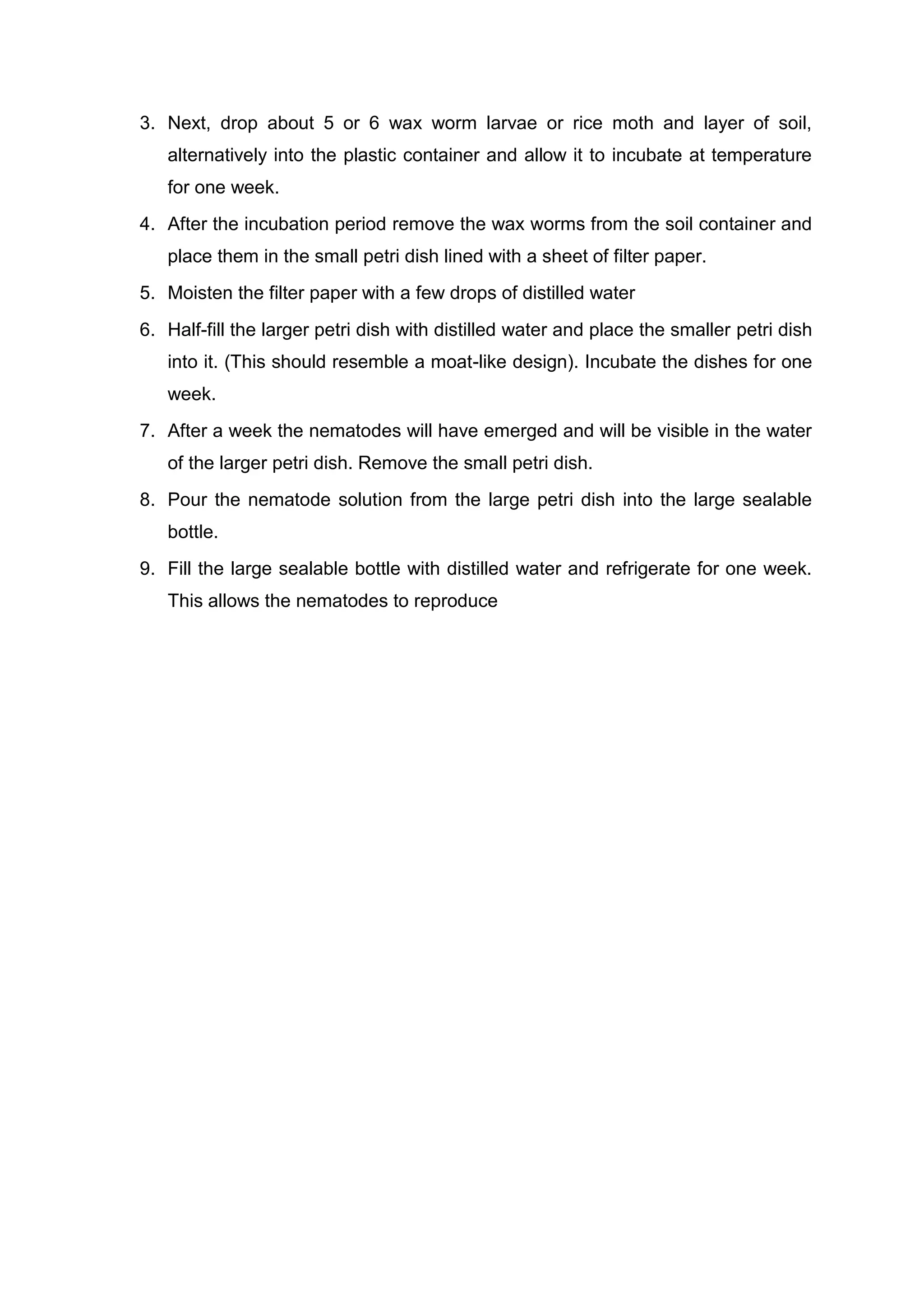 3. Next, drop about 5 or 6 wax worm larvae or rice moth and layer of soil,
alternatively into the plastic container and allow it to incubate at temperature
for one week.
4. After the incubation period remove the wax worms from the soil container and
place them in the small petri dish lined with a sheet of filter paper.
5. Moisten the filter paper with a few drops of distilled water
6. Half-fill the larger petri dish with distilled water and place the smaller petri dish
into it. (This should resemble a moat-like design). Incubate the dishes for one
week.
7. After a week the nematodes will have emerged and will be visible in the water
of the larger petri dish. Remove the small petri dish.
8. Pour the nematode solution from the large petri dish into the large sealable
bottle.
9. Fill the large sealable bottle with distilled water and refrigerate for one week.
This allows the nematodes to reproduce
 