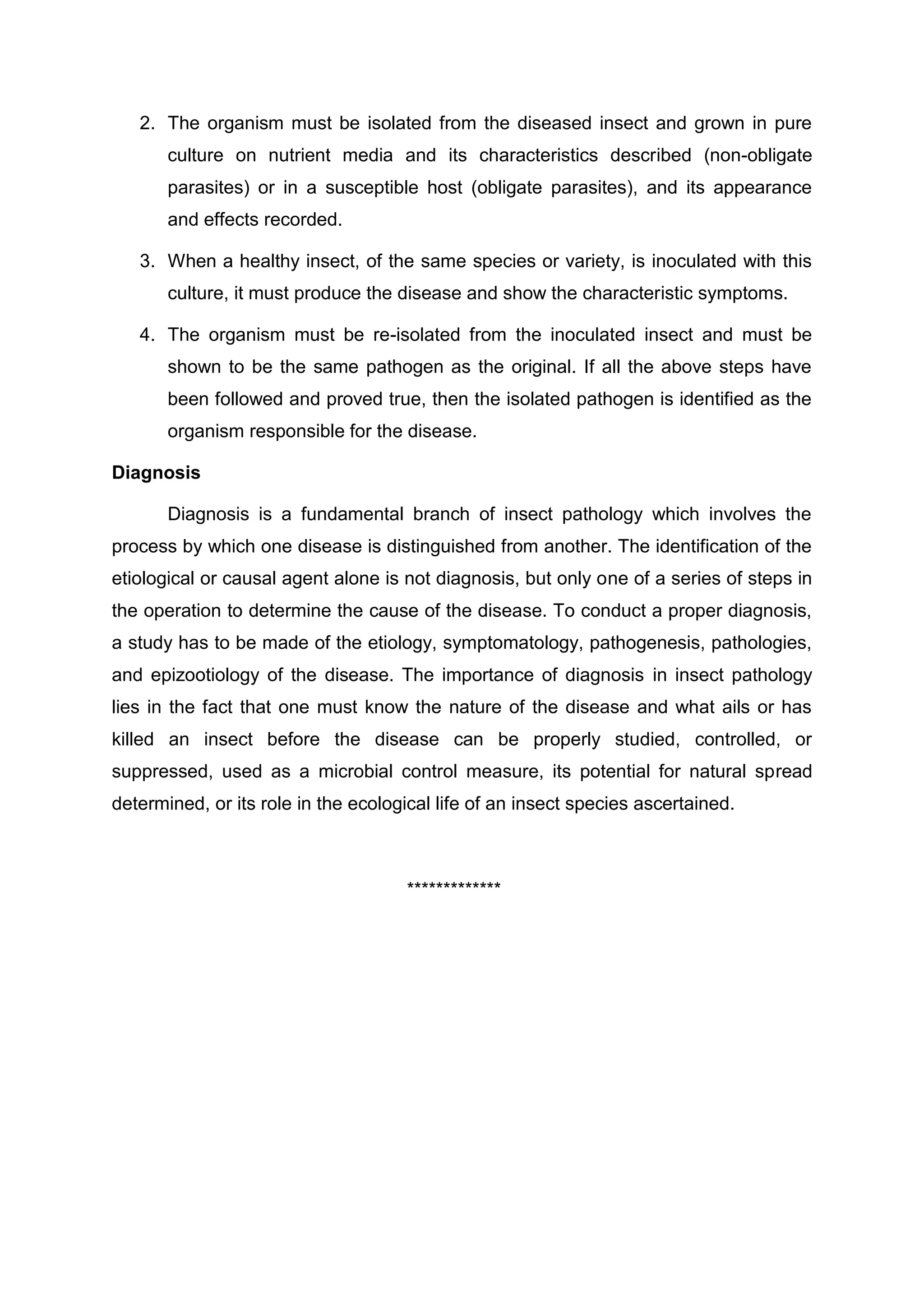 2. The organism must be isolated from the diseased insect and grown in pure
culture on nutrient media and its characteristics described (non-obligate
parasites) or in a susceptible host (obligate parasites), and its appearance
and effects recorded.
3. When a healthy insect, of the same species or variety, is inoculated with this
culture, it must produce the disease and show the characteristic symptoms.
4. The organism must be re-isolated from the inoculated insect and must be
shown to be the same pathogen as the original. If all the above steps have
been followed and proved true, then the isolated pathogen is identified as the
organism responsible for the disease.
Diagnosis
Diagnosis is a fundamental branch of insect pathology which involves the
process by which one disease is distinguished from another. The identification of the
etiological or causal agent alone is not diagnosis, but only one of a series of steps in
the operation to determine the cause of the disease. To conduct a proper diagnosis,
a study has to be made of the etiology, symptomatology, pathogenesis, pathologies,
and epizootiology of the disease. The importance of diagnosis in insect pathology
lies in the fact that one must know the nature of the disease and what ails or has
killed an insect before the disease can be properly studied, controlled, or
suppressed, used as a microbial control measure, its potential for natural spread
determined, or its role in the ecological life of an insect species ascertained.
*************
 