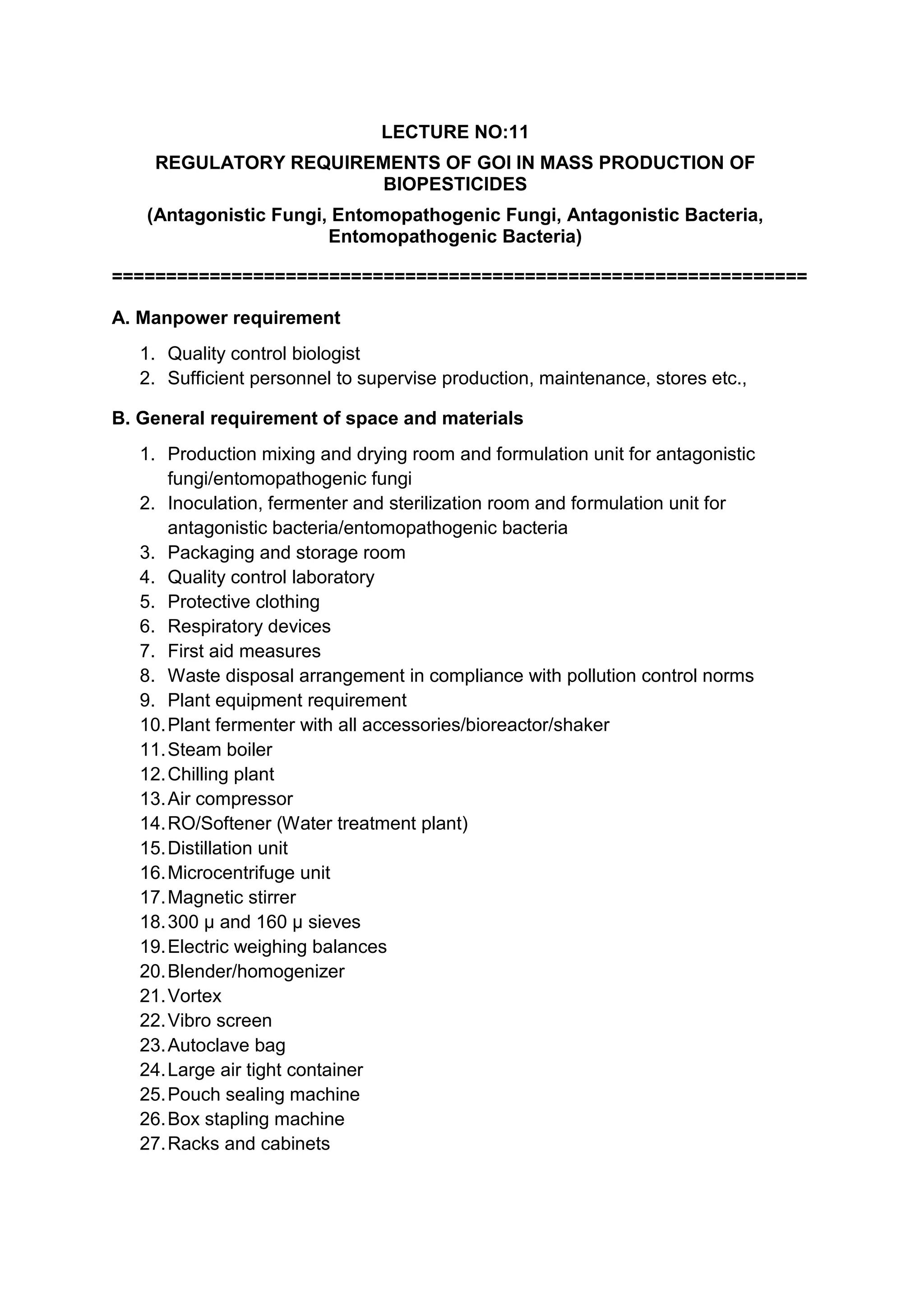 LECTURE NO:11
REGULATORY REQUIREMENTS OF GOI IN MASS PRODUCTION OF
BIOPESTICIDES
(Antagonistic Fungi, Entomopathogenic Fungi, Antagonistic Bacteria,
Entomopathogenic Bacteria)
================================================================
A. Manpower requirement
1. Quality control biologist
2. Sufficient personnel to supervise production, maintenance, stores etc.,
B. General requirement of space and materials
1. Production mixing and drying room and formulation unit for antagonistic
fungi/entomopathogenic fungi
2. Inoculation, fermenter and sterilization room and formulation unit for
antagonistic bacteria/entomopathogenic bacteria
3. Packaging and storage room
4. Quality control laboratory
5. Protective clothing
6. Respiratory devices
7. First aid measures
8. Waste disposal arrangement in compliance with pollution control norms
9. Plant equipment requirement
10.Plant fermenter with all accessories/bioreactor/shaker
11.Steam boiler
12.Chilling plant
13.Air compressor
14.RO/Softener (Water treatment plant)
15.Distillation unit
16.Microcentrifuge unit
17.Magnetic stirrer
18.300 µ and 160 µ sieves
19.Electric weighing balances
20.Blender/homogenizer
21.Vortex
22.Vibro screen
23.Autoclave bag
24.Large air tight container
25.Pouch sealing machine
26.Box stapling machine
27.Racks and cabinets
 