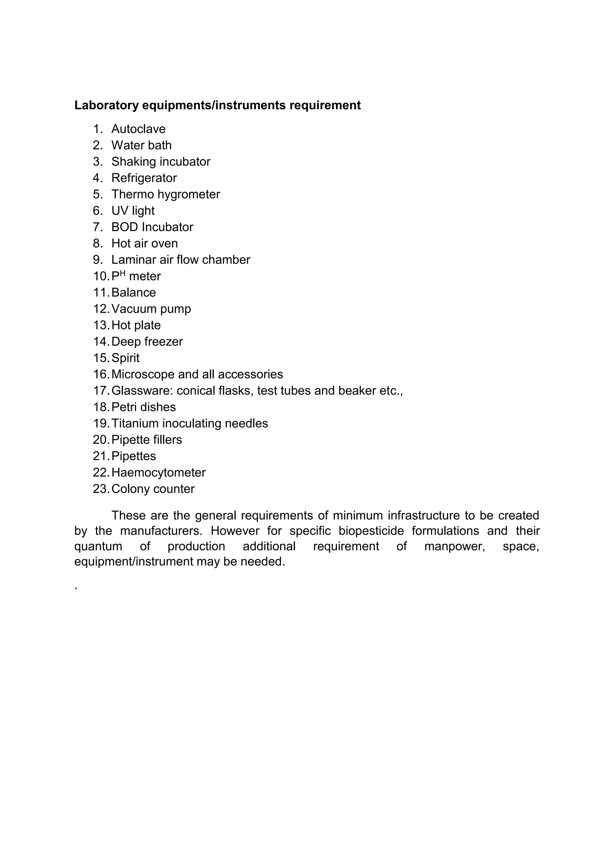 Laboratory equipments/instruments requirement
1. Autoclave
2. Water bath
3. Shaking incubator
4. Refrigerator
5. Thermo hygrometer
6. UV light
7. BOD Incubator
8. Hot air oven
9. Laminar air flow chamber
10.PH meter
11.Balance
12.Vacuum pump
13.Hot plate
14.Deep freezer
15.Spirit
16.Microscope and all accessories
17.Glassware: conical flasks, test tubes and beaker etc.,
18.Petri dishes
19.Titanium inoculating needles
20.Pipette fillers
21.Pipettes
22.Haemocytometer
23.Colony counter
These are the general requirements of minimum infrastructure to be created
by the manufacturers. However for specific biopesticide formulations and their
quantum of production additional requirement of manpower, space,
equipment/instrument may be needed.
.
 