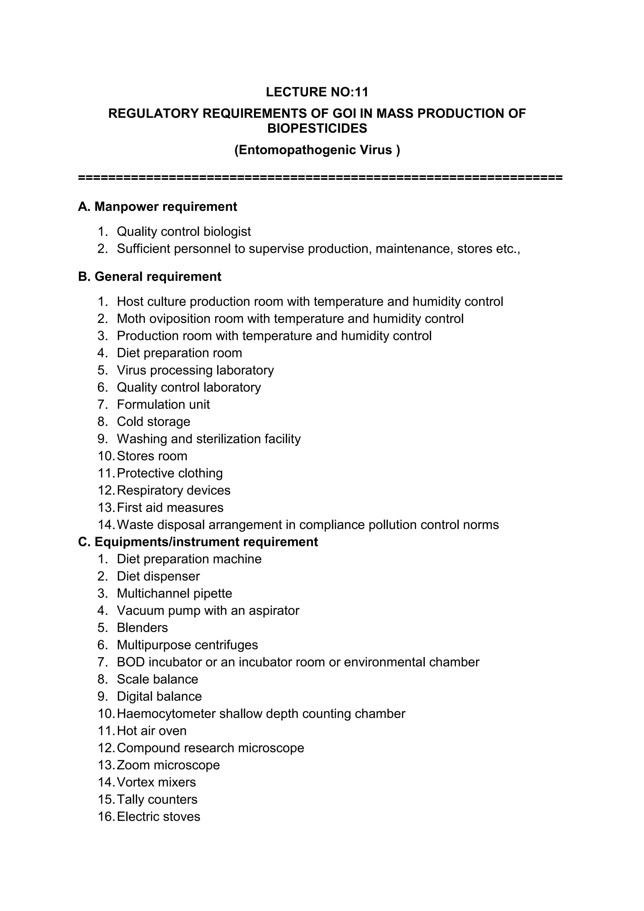 LECTURE NO:11
REGULATORY REQUIREMENTS OF GOI IN MASS PRODUCTION OF
BIOPESTICIDES
(Entomopathogenic Virus )
================================================================
A. Manpower requirement
1. Quality control biologist
2. Sufficient personnel to supervise production, maintenance, stores etc.,
B. General requirement
1. Host culture production room with temperature and humidity control
2. Moth oviposition room with temperature and humidity control
3. Production room with temperature and humidity control
4. Diet preparation room
5. Virus processing laboratory
6. Quality control laboratory
7. Formulation unit
8. Cold storage
9. Washing and sterilization facility
10.Stores room
11.Protective clothing
12.Respiratory devices
13.First aid measures
14.Waste disposal arrangement in compliance pollution control norms
C. Equipments/instrument requirement
1. Diet preparation machine
2. Diet dispenser
3. Multichannel pipette
4. Vacuum pump with an aspirator
5. Blenders
6. Multipurpose centrifuges
7. BOD incubator or an incubator room or environmental chamber
8. Scale balance
9. Digital balance
10.Haemocytometer shallow depth counting chamber
11.Hot air oven
12.Compound research microscope
13.Zoom microscope
14.Vortex mixers
15.Tally counters
16.Electric stoves
 