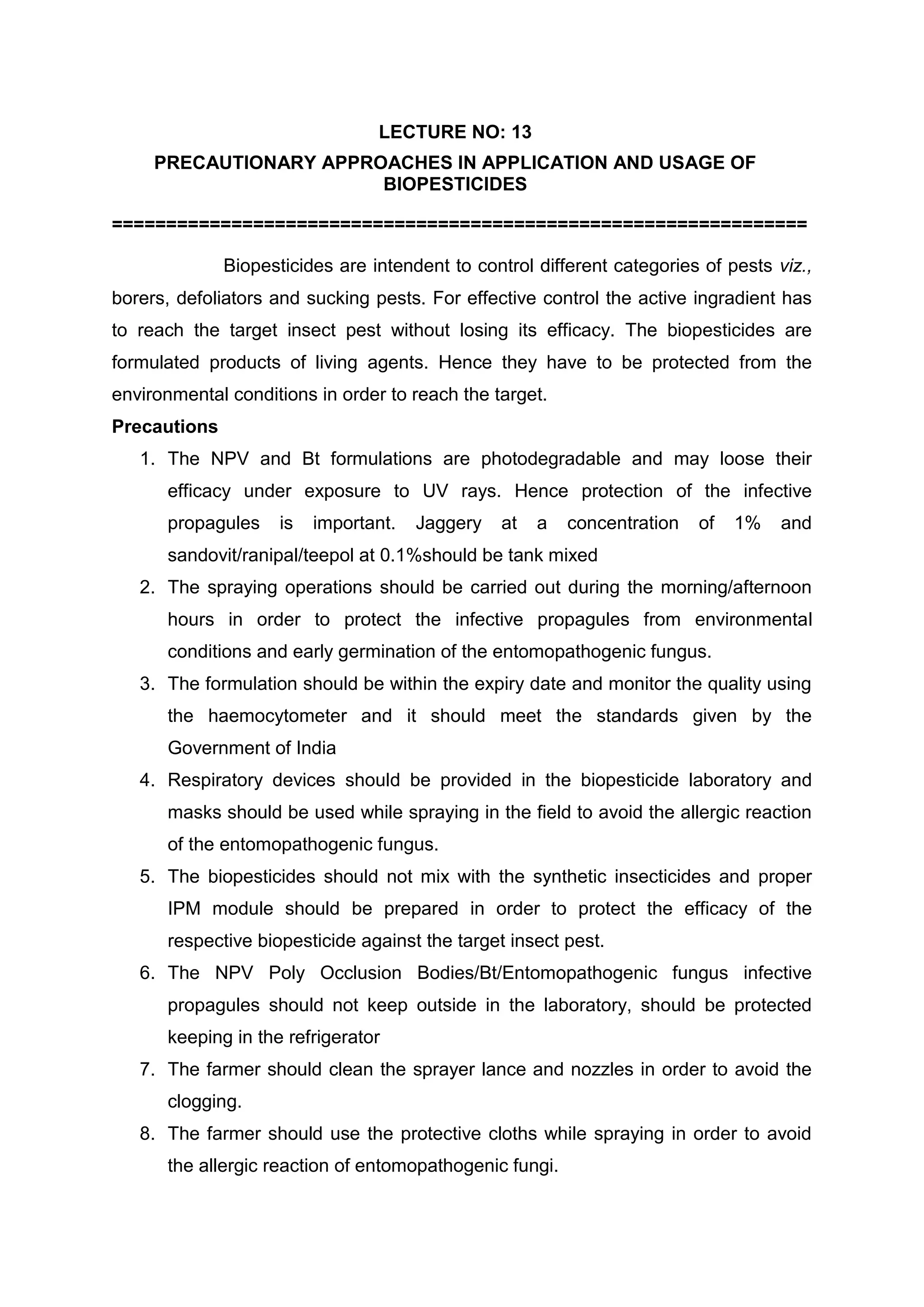 LECTURE NO: 13
PRECAUTIONARY APPROACHES IN APPLICATION AND USAGE OF
BIOPESTICIDES
================================================================
Biopesticides are intendent to control different categories of pests viz.,
borers, defoliators and sucking pests. For effective control the active ingradient has
to reach the target insect pest without losing its efficacy. The biopesticides are
formulated products of living agents. Hence they have to be protected from the
environmental conditions in order to reach the target.
Precautions
1. The NPV and Bt formulations are photodegradable and may loose their
efficacy under exposure to UV rays. Hence protection of the infective
propagules is important. Jaggery at a concentration of 1% and
sandovit/ranipal/teepol at 0.1%should be tank mixed
2. The spraying operations should be carried out during the morning/afternoon
hours in order to protect the infective propagules from environmental
conditions and early germination of the entomopathogenic fungus.
3. The formulation should be within the expiry date and monitor the quality using
the haemocytometer and it should meet the standards given by the
Government of India
4. Respiratory devices should be provided in the biopesticide laboratory and
masks should be used while spraying in the field to avoid the allergic reaction
of the entomopathogenic fungus.
5. The biopesticides should not mix with the synthetic insecticides and proper
IPM module should be prepared in order to protect the efficacy of the
respective biopesticide against the target insect pest.
6. The NPV Poly Occlusion Bodies/Bt/Entomopathogenic fungus infective
propagules should not keep outside in the laboratory, should be protected
keeping in the refrigerator
7. The farmer should clean the sprayer lance and nozzles in order to avoid the
clogging.
8. The farmer should use the protective cloths while spraying in order to avoid
the allergic reaction of entomopathogenic fungi.
 